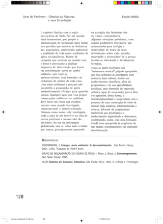Livro do Professor - Ciências da Natureza                                                 Ensino Médio
                                     e suas Tecnologias



                                  O capítulo finaliza com a seção             na extinção das fronteiras dos
                                  provocativa de título Por um mundo          mercados consumidores.
                                  mais harmonioso, que propõe a               Algumas situações problemas, com
                                  predisposição de mergulhar mais fundo       alguns parâmetros relevantes, são
                                  nas questões que tenham as dinâmicas        apresentadas para instigar a
                                  das populações, estabilidade ambiental      necessidade de busca de mais
                                  e qualidade de vida como resultados de      informações sobre cada questão,
                                  ações sociopolíticas. Diante de             mostrando a necessidade de a pessoa
                                  situações que ocorrem no mundo real,        manter-se informada e devidamente
                                  o leitor é provocado a analisar             formada.
                                  propostas de intervenção que levem          Todas as partes receberam um
                                  em consideração ações de cunho              “tratamento musical” julgado apropriado,
                                  solidário, sem visar ao                     que visa aclimatar as abordagens num
                                  assistencialismo, mas baseadas em           contexto mais cultural, dando aos
                                  elementos de análise de cada caso.          conhecimentos científicos, além do
                                  Uma visão unilateral e pontual não          pragmatismo e de sua aplicabilidade
                                  possibilita a proposição de ações           cotidiana, uma dimensão de expressão
                                  verdadeiramente eficazes para questões      artística capaz de transcender para o belo
                                  sociais. Qualquer ação que visa propor      e o agradável. Dessa forma, a
                                  intervenções solidárias na realidade,       interdisciplinaridade é tangenciada com a
                                  deve levar em conta que estamos             proposta de uma construção de visão de
                                  imersos num mundo interligado,              mundo mais orgânica, interrelacionada e
                                  interconectado e interrelacionado.          conexa, diferente do pragmatismo
                                  Estamos como numa rede interligada,         tradicional que privilegiava o
                                  onde a ação de um interfere na vida de      conhecimento segmentado e desconexo,
                                  outros próximos e mesmo não tão             contribuindo, assim, com uma formação
                                  próximos. Na era da informação              cidadã mais apropriada às exigências de
                                  globalizada, isso se torna mais verdade     um mundo contemporâneo em constante
                                  que nunca, principalmente pensando          transformação.


                                   BIBLIOGRAFIA
                                   GOLDEMBERG, J. Energia, meio ambiente & desenvolvimento. São Paulo: Edusp,
                                   2001. 234p. Tradução de André Koch.
                                   GRUPO DE REELABORAÇÃO DO ENSINO DE FÍSICA – Física 2: Ótica: 2. Eletromagnetismo.
                                   São Paulo: Edusp, 1991.
                                   HELP! Sistema de Consulta Interativa. São Paulo: Klick, 1995. V. Ciência e Tecnologia.




      128



CiÍncias da Natureza 76-168.pmd    128                                               11/7/2003, 09:10
 