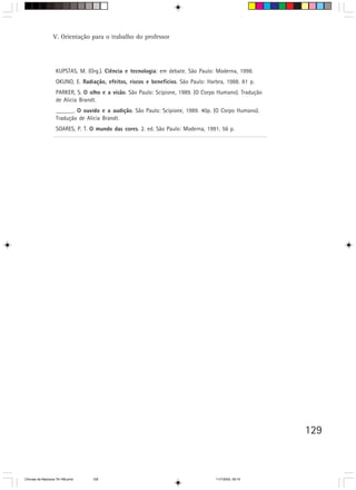 V. Orientação para o trabalho do professor




                    KUPSTAS, M. (Org.). Ciência e tecnologia: em debate. São Paulo: Moderna, 1998.
                    OKUNO, E. Radiação, efeitos, riscos e benefícios. São Paulo: Harbra, 1988. 81 p.
                    PARKER, S. O olho e a visão. São Paulo: Scipione, 1989. (O Corpo Humano). Tradução
                    de Alicia Brandt.
                    ______. O ouvido e a audição. São Paulo: Scipione, 1989. 40p. (O Corpo Humano).
                    Tradução de Alicia Brandt.
                    SOARES, P. T. O mundo das cores. 2. ed. São Paulo: Moderna, 1991. 56 p.




                                                                                                         129



CiÍncias da Natureza 76-168.pmd   129                                               11/7/2003, 09:10
 