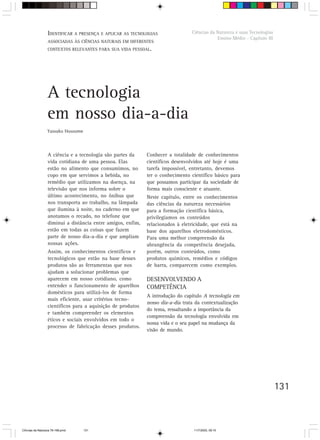 IDENTIFICAR A PRESENÇA E APLICAR AS TECNOLOGIAS
                  V. Orientação para o trabalho do professor                     Ciências da Natureza e suas Tecnologias
                                                                                             Ensino Médio - Capítulo III
                  ASSOCIADAS ÀS CIÊNCIAS NATURAIS EM DIFERENTES
                  CONTEXTOS RELEVANTES PARA SUA VIDA PESSOAL.




                  A tecnologia
                  em nosso dia-a-dia
                  Yassuko Hosoume



                  A ciência e a tecnologia são partes da     Conhecer a totalidade de conhecimentos
                  vida cotidiana de uma pessoa. Elas         científicos desenvolvidos até hoje é uma
                  estão no alimento que consumimos, no       tarefa impossível, entretanto, devemos
                  copo em que servimos a bebida, no          ter o conhecimento científico básico para
                  remédio que utilizamos na doença, na       que possamos participar da sociedade de
                  televisão que nos informa sobre o          forma mais consciente e atuante.
                  último acontecimento, no ônibus que        Neste capítulo, entre os conhecimentos
                  nos transporta ao trabalho, na lâmpada     das ciências da natureza necessários
                  que ilumina à noite, no caderno em que     para a formação científica básica,
                  anotamos o recado, no telefone que         privilegiamos os conteúdos
                  diminui a distância entre amigos, enfim,   relacionados à eletricidade, que está na
                  estão em todas as coisas que fazem         base dos aparelhos eletrodomésticos.
                  parte de nosso dia-a-dia e que ampliam     Para uma melhor compreensão da
                  nossas ações.                              abrangência da competência desejada,
                  Assim, os conhecimentos científicos e      porém, outros conteúdos, como
                  tecnológicos que estão na base desses      produtos químicos, remédios e códigos
                  produtos são as ferramentas que nos        de barra, comparecem como exemplos.
                  ajudam a solucionar problemas que
                  aparecem em nosso cotidiano, como          DESENVOLVENDO A
                  entender o funcionamento de aparelhos      COMPETÊNCIA
                  domésticos para utilizá-los de forma
                                                             A introdução do capítulo A tecnologia em
                  mais eficiente, usar critérios tecno-
                                                             nosso dia-a-dia trata da contextualização
                  científicos para a aquisição de produtos
                                                             do tema, ressaltando a importância da
                  e também compreender os elementos
                                                             compreensão da tecnologia envolvida em
                  éticos e sociais envolvidos em todo o
                                                             nossa vida e o seu papel na mudança da
                  processo de fabricação desses produtos.
                                                             visão de mundo.




                                                                                                                           131



CiÍncias da Natureza 76-168.pmd     131                                           11/7/2003, 09:10
 