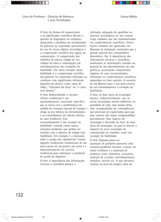 Livro do Professor - Ciências da Natureza                                              Ensino Médio
                                     e suas Tecnologias



                                  O item As formas de comunicação            utilização adequada de aparelhos ou
                                  e os significados científicos discute a    sistemas tecnológicos de uso comum
                                  questão da linguagem no cotidiano,         exige cuidados que são fundamentados
                                  destacando a dinâmica da incorporação      em conhecimentos científicos. Vários
                                  de palavras ou expressões provenientes     desses cuidados são apontados em
                                  do uso de novos objetos tecnológicos e     Manuais de instalação, instruções que a
                                  a compreensão científica dos signos de     grande maioria dos consumidores
                                  comunicação. A compreensão dos             desconhece. Em A importância das
                                  símbolos de placas, código de cor,         informações técnicas e científicas,
                                  códigos de barra e informações em          analisamos as informações contidas no
                                  eletrodomésticos são exemplos da           manual de um eletrodoméstico de alta
                                  habilidade. Um outro exemplo dessa         potência, procurando compreender
                                  habilidade é a compreensão científica      algumas de suas recomendações,
                                  das palavras ou expressões utilizadas no   utilizando os conhecimentos científicos
                                  cotidiano com significados diferentes      adquiridos no item anterior. A consulta
                                  daqueles da ciência, como “peso de         de um Manual para o uso mais correto
                                  70kg”, “chocolate dá força” ou “o calor    de um eletrodoméstico é exemplo da
                                  está demais”.                              habilidade.
                                  O item Redescobrindo o circuito            O item As duas faces da tecnologia
                                  elétrico residencial é um                  destaca, indiscutivelmente, que as
                                  aprofundamento conceitual específico       novas tecnologias trazem melhorias na
                                  que se inicia com a problemática da        qualidade de vida, mas muitas delas
                                  medida de consumo mensal de energia e      vêm acompanhadas de conseqüências
                                  chega às leis básicas da eletrodinâmica    que precisam ser explicitadas para que
                                  e ao entendimento do sistema elétrico      seus valores não sejam compreendidos
                                  de uma residência. Esse                    parcialmente. Esse aspecto da
                                  encaminhamento é um exemplo da             tecnologia é discutido no item As duas
                                  habilidade. Existem várias outras          faces da tecnologia, no qual se discute o
                                  situações-problema que podem ser           impacto da nova tecnologia de
                                  tratadas com o objetivo de atingir essa    comunicação no trabalho, como um
                                  habilidade. Um exemplo é a discussão       exemplo da habilidade.
                                  sobre o perigo das “gambiarras” (várias    O item Algumas pistas na
                                  ligações residenciais clandestinas de um   aquisição de produtos apresenta uma
                                  único ponto de um poste); um outro é o     situação-problema bastante comum em
                                  dimensionamento do circuito                nosso cotidiano é a aquisição de
                                  residencial para solucionar o problema     produtos como alimentos, vestuários,
                                  de queda do disjuntor.                     material de cozinha, eletrodomésticos,
                                  O item A importância das informações       remédios, móveis etc. O que devemos
                                  técnicas e científicas destaca a           analisar na hora da compra, além da




      132



CiÍncias da Natureza 76-168.pmd    132                                             11/7/2003, 09:10
 