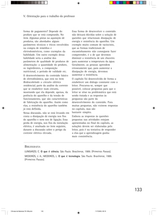 V. Orientação para o trabalho do professor




                  forma de pagamento? Depende do               Essa forma de desenvolver o conteúdo
                  produto que se está comprando. No            não deixará dúvidas sobre a solução de
                  item Algumas pistas na aquisição de          questões que relacionam dissipação de
                  produtos, são abordados alguns               energia e resistência do aparelho. Um
                  parâmetros técnicos e éticos envolvidos      exemplo muito comum de raciocínio,
                  na compra de remédios e                      que as formas tradicionais de
                  eletrodomésticos, como exemplos da           encaminhamento não conseguem fazer
                  habilidade. Um outro exemplo dessa           compreender, é o de que devemos
                  habilidade seria a análise dos               diminuir a resistência de um chuveiro
                  parâmetros de qualidade de produtos de       para aumentar a temperatura da água.
                  alimentação: a quantidade do produto,        Geralmente, as pessoas aprendem
                  os ingredientes, a composição                erroneamente que, para aumentar a
                  nutricional, o período de validade etc.      dissipação de energia, devemos
                  O desenvolvimento do conteúdo básico         aumentar a resistência.
                  de eletrodinâmica, que está no item          O capítulo foi desenvolvido de forma a
                  Redescobrindo o circuito elétrico            estabelecer um diálogo constante com o
                  residencial, parte da análise da corrente    leitor. Procurou-se, sempre que
                  que se estabelece num circuito,              possível, colocar perguntas para que o
                  mostrando que ela depende, apenas, da        leitor se situe na problemática que está
                  potência do aparelho e da tensão de          sendo tratada e as respostas às
                  funcionamento, que são características       perguntas são parte do
                  de fabricação do aparelho. Assim como        desenvolvimento do conteúdo. Para
                  elas, a resistência do aparelho também       muitas perguntas, não existem respostas
                  já está definida.                            no capítulo, mas são
                  Nessa discussão, não se está levando em      bastante simples.
                  conta a dissipação de energia nos fios       Embora as respostas às questões
                  do aparelho e nem nos de ligação. Essa       propostas nas atividades estejam
                  perda de energia, nos fios da instalação     apresentadas no final do capítulo, as
                  elétrica, é analisada no item seguinte,      soluções devem ser elaboradas pelo
                  durante a discussão sobre o perigo da        leitor, pois é na tentativa de responder
                  corrente elétrica elevada.                   a elas que a aprendizagem ganha
                                                               mais consistência.


                    BIBLIOGRAFIA
                    LUNGARZO, C. O que é ciência. São Paulo: Brasiliense, 1989. (Primeiros Passos).
                    MEDEIROS, J. A.; MEDEIROS, L. O que é tecnologia. São Paulo: Brasiliense, 1989.
                    (Primeiros Passos).




                                                                                                          133



CiÍncias da Natureza 76-168.pmd    133                                              11/7/2003, 09:10
 