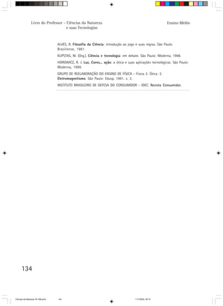 Livro do Professor - Ciências da Natureza                                                 Ensino Médio
                                     e suas Tecnologias



                                  ALVES, R. Filosofia da Ciência: introdução ao jogo e suas regras. São Paulo:
                                  Brasiliense, 1981.
                                  KUPSTAS, M. (Org.). Ciência e tecnologia: em debate. São Paulo: Moderna, 1998.
                                  HOROWICZ, R. J. Luz, Cores... ação: a ótica e suas aplicações tecnológicas. São Paulo:
                                  Moderna, 1999.
                                  GRUPO DE REELABORAÇÃO DO ENSINO DE FÍSICA - Física 2: Ótica: 2.
                                  Eletromagnetismo. São Paulo: Edusp, 1991. v. 3.
                                  INSTITUTO BRASILEIRO DE DEFESA DO CONSUMIDOR - IDEC. Revista Consumidor.




      134



CiÍncias da Natureza 76-168.pmd   134                                                11/7/2003, 09:10
 