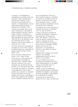 V. Orientação para o trabalho do professor




                  de número 2. A ductibilidade é a            uma interdependência. Para isso, o
                  propriedade de se permitir esticar sem      aluno é levado a analisar e a identificar,
                  se quebrar. Sendo o alumínio mais           no esquema de reciclagem de latas de
                  dúctil do que o flandres, ele não           alumínio, a etapa que envolve esses
                  necessita de tanta pressão para ser         outros segmentos sociais, e a refletir
                  esticado e conseqüentemente, a prensa       sobre as possíveis conseqüências da não
                  requer menos energia. Portanto, a           participação desses segmentos.
                  alternativa mais acertada é a (b).          A participação dos outros segmentos da
                  O objetivo da atividade Quem recicla        sociedade no processo de reciclagem
                  mais? é desenvolver a capacidade de         ocorre na etapa de número 2.
                  leitura de gráficos. Para isso, o aluno é   O objetivo principal da atividade Os
                  levado a analisar e a identificar, no       benefícios da reciclagem é estimular o
                  gráfico, os países que mais reciclaram      desenvolvimento do pensamento
                  latas de alumínio nos anos de 1991 e de     crítico. Não obstante, o aluno deve
                  1999, além de ter que identificar o país    expor sua opinião a respeito do assunto
                  (ou continente) que teve o maior            tratado na atividade por escrito –
                  aumento na sua taxa de reciclagem, no       através da elaboração de um pequeno
                  período de 1991 a 1999.                     texto. Com isso, a atividade contribui,
                  Em ordem crescente de capacidade de         também, para exercitar e/ou
                  reciclagem no ano de 1991, os países        desenvolver a sua capacidade de
                  (continente) devem ser organizados da       sintetizar e expor idéias, de maneira
                  seguinte maneira: Europa < Brasil <         clara e concisa.
                  Japão < EUA.                                Sugerimos que se dedique uma atenção
                  No ano de 1999, a ordem deve ser:           especial a essa atividade,
                  Europa < EUA < Japão e Brasil.              acompanhando de perto os alunos,
                  O país que teve o maior aumento em          durante a sua realização.
                  sua capacidade de reciclagem no             Use essa atividade como um dos
                  período de 1991 a 1999 foi o Brasil,        instrumentos de avaliação. Peça que os
                  visto que o Brasil em 1991 estava           alunos (individualmente ou em grupo)
                  reciclando cerca de 38% das latas de        a façam em uma folha avulsa e a
                  alumínio e, em 1999, passou para 78%.       entreguem no final da aula.
                  Na atividade Envolvidos na reciclagem,      Contudo, o aluno deve perceber que
                  o mais importante é fazer o aluno           existem interesses pessoais e institucionais
                  perceber que o processo de reciclagem       envolvidos na reciclagem e que, portanto,
                  de latas de alumínio é um sistema           não são só a sociedade e o meio ambiente
                  complexo que envolve a participação de      que se beneficiam da reciclagem.
                  vários outros segmentos da sociedade e      A atividade Dê sua opinião tem o
                  não só a indústria, existindo entre eles    objetivo de levar o aluno a perceber que




                                                                                                             137



CiÍncias da Natureza 76-168.pmd   137                                               11/7/2003, 09:10
 
