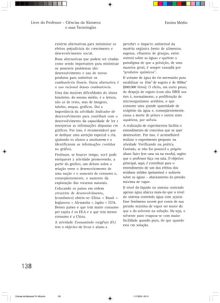 Livro do Professor - Ciências da Natureza                                                Ensino Médio
                                     e suas Tecnologias



                                  existem alternativas para minimizar os      perceber o impacto ambiental da
                                  efeitos prejudiciais do crescimento e       matéria orgânica (resto de alimentos,
                                  desenvolvimento social.                     esgotos, efluentes de granjas, entre
                                  Duas alternativas que podem ser citadas     outros) sobre as águas e quebrar o
                                  como sendo importantes para minimizar       paradigma de que a poluição, de uma
                                  os possíveis problemas são:                 maneira geral, é sempre causada por
                                  desenvolvimento e uso de novos              “produtos químicos”.
                                  produtos para substituir os                 O volume de água do rio necessário para
                                  combustíveis fósseis. Outra alternativa é   estabilizar os 10m3 de esgoto é de 800m3
                                  o uso racional desses combustíveis.         (800.000 litros). O efeito, em curto prazo,
                                  Uma das maiores dificuldades do aluno       do despejo de esgoto (com alta DBO) nos
                                  brasileiro, do ensino médio, é a leitura,   rios é, normalmente, a proliferação de
                                  não só de texto, mas de imagens,            microorganismos aeróbios, o que
                                  tabelas, mapas, gráficos. Daí a             consome uma grande quantidade de
                                  importância da atividade Indicador de       oxigênio da água e, conseqüentemente,
                                  desenvolvimento para contribuir com o       causa a morte de peixes e outros seres
                                  desenvolvimento da capacidade de ler e      aquáticos, por asfixia.
                                  interpretar as informações dispostas em     A realização de experimentos facilita o
                                  gráficos. Por isso, é recomendável que      entendimento de conceitos que se quer
                                  se dedique uma atenção especial a ela,      desenvolver. Por isso, é aconselhável
                                  ajudando os alunos a analisarem e a         realizar o experimento proposto na
                                  identificarem as informações contidas       atividade Verificando na prática.
                                  no gráfico.                                 Contudo, se não for possível o próprio
                                  Professor, se houver tempo, você pode       aluno fazer (em casa ou na escola), sugiro
                                  enriquecer a atividade promovendo, a        que o professor faça em sala. O objetivo
                                  partir do gráfico, um debate sobre a        principal, aqui, é contribuir para o
                                  relação entre o desenvolvimento de          entendimento de um dos efeitos dos
                                  uma nação e o aumento de consumo e,         resíduos sólidos (poluentes) e solúveis
                                  conseqüentemente, o aumento da              sobre as águas – abaixamento da pressão
                                  exploração dos recursos naturais.           máxima de vapor.
                                  Colocando os países em ordem                O nível do líquido no sistema contendo
                                  crescente de desenvolvimento,               apenas água abaixa mais do que o nível
                                  (econômico) obtém-se: China < Brasil <      do sistema contendo água com açúcar.
                                  Inglaterra < Alemanha < Japão < EUA.        Esse fenômeno ocorre por conta de sua
                                  Desses países o que tem maior consumo       pressão máxima de vapor ser maior do
                                  per capita é os EUA e o que tem menor       que a do solvente na solução. Ou seja, o
                                  consumo é a China.                          solvente puro evapora-se com maior
                                                                              facilidade quando puro, do que quando
                                  A atividade Consumindo oxigênio (O2)
                                                                              está em solução.
                                  tem o objetivo de levar o aluno a




      138



CiÍncias da Natureza 76-168.pmd    138                                              11/7/2003, 09:10
 