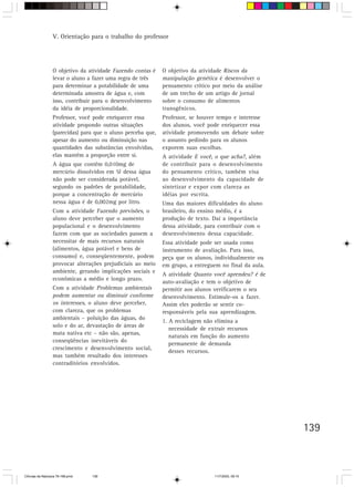 V. Orientação para o trabalho do professor




                  O objetivo da atividade Fazendo contas é    O objetivo da atividade Riscos da
                  levar o aluno a fazer uma regra de três     manipulação genética é desenvolver o
                  para determinar a potabilidade de uma       pensamento crítico por meio da análise
                  determinada amostra de água e, com          de um trecho de um artigo de jornal
                  isso, contribuir para o desenvolvimento     sobre o consumo de alimentos
                  da idéia de proporcionalidade.              transgênicos.
                  Professor, você pode enriquecer essa        Professor, se houver tempo e interesse
                  atividade propondo outras situações         dos alunos, você pode enriquecer essa
                  (parecidas) para que o aluno perceba que,   atividade promovendo um debate sobre
                  apesar do aumento ou diminuição nas         o assunto pedindo para os alunos
                  quantidades das substâncias envolvidas,     exporem suas escolhas.
                  elas mantêm a proporção entre si.           A atividade E você, o que acha?, além
                  A água que contêm 0,010mg de                de contribuir para o desenvolvimento
                  mercúrio dissolvidos em 5l dessa água       do pensamento crítico, também visa
                  não pode ser considerada potável,           ao desenvolvimento da capacidade de
                  segundo os padrões de potabilidade,         sintetizar e expor com clareza as
                  porque a concentração de mercúrio           idéias por escrita.
                  nessa água é de 0,002mg por litro.          Uma das maiores dificuldades do aluno
                  Com a atividade Fazendo previsões, o        brasileiro, do ensino médio, é a
                  aluno deve perceber que o aumento           produção de texto. Daí a importância
                  populacional e o desenvolvimento            dessa atividade, para contribuir com o
                  fazem com que as sociedades passem a        desenvolvimento dessa capacidade.
                  necessitar de mais recursos naturais        Essa atividade pode ser usada como
                  (alimentos, água potável e bens de          instrumento de avaliação. Para isso,
                  consumo) e, conseqüentemente, podem         peça que os alunos, individualmente ou
                  provocar alterações prejudiciais ao meio    em grupo, a entreguem no final da aula.
                  ambiente, gerando implicações sociais e
                                                              A atividade Quanto você aprendeu? é de
                  econômicas a médio e longo prazo.
                                                              auto-avaliação e tem o objetivo de
                  Com a atividade Problemas ambientais        permitir aos alunos verificarem o seu
                  podem aumentar ou diminuir conforme         desenvolvimento. Estimule-os a fazer.
                  os interesses, o aluno deve perceber,       Assim eles poderão se sentir co-
                  com clareza, que os problemas               responsáveis pela sua aprendizagem.
                  ambientais – poluição das águas, do
                                                              1. A reciclagem não elimina a
                  solo e do ar, devastação de áreas de
                                                                 necessidade de extrair recursos
                  mata nativa etc – não são, apenas,
                                                                 naturais em função do aumento
                  conseqüências inevitáveis do
                                                                 permanente de demanda
                  crescimento e desenvolvimento social,
                                                                 desses recursos.
                  mas também resultado dos interesses
                  contraditórios envolvidos.




                                                                                                        139



CiÍncias da Natureza 76-168.pmd   139                                             11/7/2003, 09:10
 
