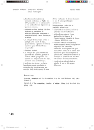 Livro do Professor - Ciências da Natureza                                                Ensino Médio
                                     e suas Tecnologias



                                  2. Os alimentos transgênicos já             efetiva verificação do desenvolvimento
                                     causaram problemas, no Japão, em         ou não de uma aprendizagem
                                     1998, contudo, não se sabe ao certo      satisfatória.
                                     se eles ainda oferecem algum risco a     Recomendamos, então, que as
                                     quem os consome.                         avaliações sejam feitas:
                                  3. As causas da fome mundial vão além       • observando-se os alunos, durante a
                                     da produção insuficiente de                aplicação das atividades; e/ou
                                     alimentos. Muitas são suas causas e
                                                                              • utilizando questões do Exame
                                     uma das principais é a má distribuição
                                                                                Nacional de Certificação de
                                     de renda.
                                                                                Competências da Educação de Jovens
                                  4. A poluição de rios, lagos, açudes e        e Adultos (ENCCEJA); e/ou
                                     igarapés afeta o ciclo da água,
                                                                              • com uma ficha de avaliação (veja
                                     porque diminui a pressão máxima de
                                                                                modelo sugerido abaixo), que pode ser
                                     vapor da água, dificultando sua
                                                                                comparada com uma ficha
                                     evaporação.
                                                                                semelhante, só que preenchida pelo
                                  5. Resposta pessoal.                          aluno. Dessa forma, ele se sentirá mais
                                  6. A poluição das águas interfere na          responsável pelo seu desempenho e
                                     qualidade dos alimentos, porque os         aprendizado. É importante comparar a
                                     animais bebem água poluída e os            avaliação do professor com essa feita
                                     vegetais são irrigados com essa água,      pelo aluno e discutir os resultados;
                                     causando a sua contaminação.             • recolhendo, a cada atividade, o
                                  O professor deve evitar a avaliação           trabalho de um ou dois grupos
                                  baseada apenas na reprodução do               diferentes.
                                  conhecimento, para determinar um
                                  conceito final, em detrimento de uma



                                   BIBLIOGRAFIA
                                   OLIVEIRA, F. Bioética: uma face da cidadania. 2. ed. São Paulo: Moderna, 1997. 144 p.
                                   (Polêmica).
                                   SNYDER, C. H. The extraordinary chemistry of ordinary things. 3. ed. New York: John
                                   Wiley, 1998.




      140



CiÍncias da Natureza 76-168.pmd    140                                               11/7/2003, 09:10
 