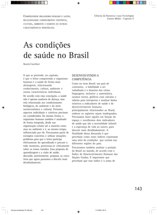 COMPREENDER ORGANISMO HUMANO E SAÚDE,                           Ciências da Natureza e suas Tecnologias
                                                                                               Ensino Médio - Capítulo V
                  RELACIONANDO CONHECIMENTO CIENTÍFICO,
                  CULTURA, AMBIENTE E HÁBITOS OU OUTRAS
                  CARACTERÍSTICAS INDIVIDUAIS.




                  As condições
                  de saúde no Brasil
                  Beatriz Castellani



                  O que se pretende, no capítulo,              DESENVOLVENDO A
                  é que o leitor compreenda o organismo        COMPETÊNCIA
                  humano e a saúde de forma mais
                                                               Como no item Brasil: um país de
                  abrangente, relacionando
                                                               contrastes, a habilidade a ser
                  conhecimento, cultura, ambiente e
                                                               trabalhada é o domínio das várias
                  outras características individuais.
                                                               linguagens, inclusive a matemática,
                  De acordo com essa concepção, a saúde        usamos textos, gráficos com cálculos e
                  não é apenas ausência de doença, mas         tabelas para interpretar e analisar dados
                  está relacionada aos condicionantes          relativos a indicadores de saúde e de
                  biológicos, do ambiente e do meio            desenvolvimento humano,
                  socioeconômico e cultural. Portanto,         principalmente relacionados ao Brasil,
                  aspectos individuais e coletivos precisam    embora os registros sejam inadequados.
                  ser considerados. Da mesma forma, o          Precisamos fazer opções em função do
                  organismo humano também é analisado          espaço e escolhemos dois indicadores
                  de forma integrada, desde sua                de saúde que são a mortalidade infantil
                  organização celular até a maneira como       e a esperança de vida ao nascer, para
                  atua no ambiente e é, ao mesmo tempo,        discutir mais detalhadamente. A
                  influenciado por ele. Procuramos partir de   finalidade dessa discussão é que
                  exemplos concretos e utilizar situações-     percebam como esses índices expressam
                  problema para que o leitor participe         uma série de condições que variam nas
                  efetivamente do aprendizado e procure a      diferentes regiões do país.
                  todo momento, posicionar-se criticamente
                                                               Procuramos também analisar a posição
                  sobre os temas tratados. Essa proposta de
                                                               do Brasil no mundo, de acordo com o
                  aprendizagem e a visão de saúde,
                                                               Índice de Desenvolvimento Humano das
                  discutida anteriormente, perpassa os cinco
                                                               Nações Unidas. É importante que
                  itens que agora passamos a discutir mais
                                                               percebam que esse índice é a soma de
                  detalhadamente.




                                                                                                                            143



CiÍncias da Natureza 76-168.pmd        143                                         11/7/2003, 09:10
 
