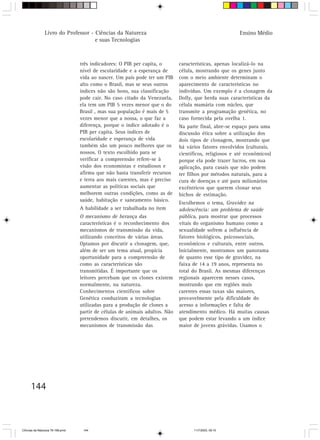 Livro do Professor - Ciências da Natureza                                                Ensino Médio
                                     e suas Tecnologias



                                  três indicadores: O PIB per capita, o       características, apenas localizá-lo na
                                  nível de escolaridade e a esperança de      célula, mostrando que os genes junto
                                  vida ao nascer. Um país pode ter um PIB     com o meio ambiente determinam o
                                  alto como o Brasil, mas se seus outros      aparecimento de características no
                                  índices não são bons, sua classificação     indivíduo. Um exemplo é a clonagem da
                                  pode cair. No caso citado da Venezuela,     Dolly, que herda suas características da
                                  ela tem um PIB 5 vezes menor que o do       célula mamária com núcleo, que
                                  Brasil , mas sua população é mais de 5      transmite a programação genética, no
                                  vezes menor que a nossa, o que faz a        caso fornecida pela ovelha 1.
                                  diferença, porque o índice adotado é o      Na parte final, abre-se espaço para uma
                                  PIB per capita. Seus índices de             discussão ética sobre a utilização dos
                                  escolaridade e esperança de vida            dois tipos de clonagem, mostrando que
                                  também são um pouco melhores que os         há vários fatores envolvidos (culturais,
                                  nossos. O texto escolhido para se           científicos, religiosos e até econômicos)
                                  verificar a compreensão refere-se à         porque ela pode trazer lucros, em sua
                                  visão dos economistas e estudiosos e        aplicação, para casais que não podem
                                  afirma que não basta transferir recursos    ter filhos por métodos naturais, para a
                                  e terra aos mais carentes, mas é preciso    cura de doenças e até para milionários
                                  aumentar as políticas sociais que           excêntricos que querem clonar seus
                                  melhorem outras condições, como as de       bichos de estimação.
                                  saúde, habitação e saneamento básico.
                                                                              Escolhemos o tema, Gravidez na
                                  A habilidade a ser trabalhada no item       adolescência: um problema de saúde
                                  O mecanismo de herança das                  pública, para mostrar que processos
                                  características é o reconhecimento dos      vitais do organismo humano como a
                                  mecanismos de transmissão da vida,          sexualidade sofrem a influência de
                                  utilizando conceitos de várias áreas.       fatores biológicos, psicossociais,
                                  Optamos por discutir a clonagem, que,       econômicos e culturais, entre outros.
                                  além de ser um tema atual, propicia         Inicialmente, mostramos um panorama
                                  oportunidade para a compreensão de          de quanto esse tipo de gravidez, na
                                  como as características são                 faixa de 14 a 19 anos, representa no
                                  transmitidas. É importante que os           total do Brasil. As mesmas diferenças
                                  leitores percebam que os clones existem     regionais aparecem nesses casos,
                                  normalmente, na natureza.                   mostrando que em regiões mais
                                  Conhecimentos científicos sobre             carentes essas taxas são maiores,
                                  Genética conduziram a tecnologias           provavelmente pela dificuldade do
                                  utilizadas para a produção de clones a      acesso a informações e falta de
                                  partir de células de animais adultos. Não   atendimento médico. Há muitas causas
                                  pretendemos discutir, em detalhes, os       que podem estar levando a um índice
                                  mecanismos de transmissão das               maior de jovens grávidas. Usamos o




      144



CiÍncias da Natureza 76-168.pmd    144                                              11/7/2003, 09:10
 