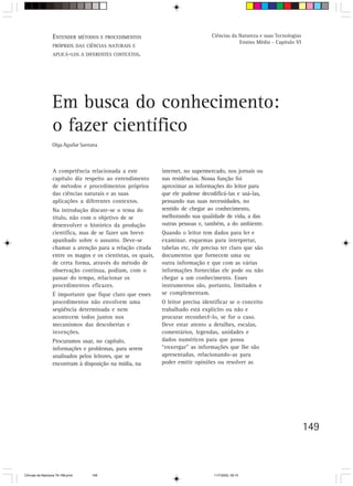 ENTENDER MÉTODOS E o trabalho do
                  V. Orientação para PROCEDIMENTOS professor                      Ciências da Natureza e suas Tecnologias
                                                                                              Ensino Médio - Capítulo VI
                  PRÓPRIOS DAS CIÊNCIAS NATURAIS E
                  APLICÁ-LOS A DIFERENTES CONTEXTOS.




                  Em busca do conhecimento:
                  o fazer científico
                  Olga Aguilar Santana



                  A competência relacionada a este            internet, no supermercado, nos jornais ou
                  capítulo diz respeito ao entendimento       nas residências. Nossa função foi
                  de métodos e procedimentos próprios         aproximar as informações do leitor para
                  das ciências naturais e as suas             que ele pudesse decodificá-las e usá-las,
                  aplicações a diferentes contextos.          pensando nas suas necessidades, no
                  Na introdução discute-se o tema do          sentido de chegar ao conhecimento,
                  título, não com o objetivo de se            melhorando sua qualidade de vida, a das
                  desenvolver o histórico da produção         outras pessoas e, também, a do ambiente.
                  científica, mas de se fazer um breve        Quando o leitor tem dados para ler e
                  apanhado sobre o assunto. Deve-se           examinar, esquemas para interpretar,
                  chamar a atenção para a relação citada      tabelas etc, ele precisa ter claro que são
                  entre os magos e os cientistas, os quais,   documentos que fornecem uma ou
                  de certa forma, através do método de        outra informação e que com as várias
                  observação contínua, podiam, com o          informações fornecidas ele pode ou não
                  passar do tempo, relacionar os              chegar a um conhecimento. Esses
                  procedimentos eficazes.                     instrumentos são, portanto, limitados e
                  É importante que fique claro que esses      se complementam.
                  procedimentos não envolvem uma              O leitor precisa identificar se o conceito
                  seqüência determinada e nem                 trabalhado está explícito ou não e
                  acontecem todos juntos nos                  procurar reconhecê-lo, se for o caso.
                  mecanismos das descobertas e                Deve estar atento a detalhes, escalas,
                  invenções.                                  comentários, legendas, unidades e
                  Procuramos usar, no capítulo,               dados numéricos para que possa
                  informações e problemas, para serem         “enxergar” as informações que lhe são
                  analisados pelos leitores, que se           apresentadas, relacionando-as para
                  encontram à disposição na mídia, na         poder emitir opiniões ou resolver as




                                                                                                                            149



CiÍncias da Natureza 76-168.pmd    149                                             11/7/2003, 09:10
 