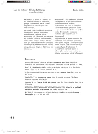 Livro do Professor - Ciências da Natureza                                                  Ensino Médio
                                     e suas Tecnologias



                                  características químicas e biológicas,       As atividades exigem cálculos simples e
                                  do ponto de vista social e da saúde,         a compreensão de que as informações
                                  porque consideramos ser de extrema           alimentares devem aparecer,
                                  importância e utilidade para uma             normalmente, em todos os alimentos.
                                  vida saudável.                               Envolvem também questão de saúde,
                                  Identificar características dos alimentos,   porque determinadas dietas não podem
                                  ingredientes, aditivos alimentares,          conter determinados nutrientes;
                                  quantidade de calorias e outras              portanto, saber identificá-los é
                                  substâncias são habilidades que precisam     fundamental.
                                  ser treinadas e usadas, constantemente,      Sugerimos que se retome a função dos
                                  como rotina. A nossa intenção é fazer        nutrientes, caso considere necessário,
                                  com que o leitor se familiarize com essas    assim como funções e características de
                                  informações e perceba se elas são ou não     outros aditivos. Com a nova legislação
                                  adequadas para atingir os objetivos a que    para rotulagem de alimentos, é
                                  se propõe.                                   necessário se estar mais atento às
                                                                               informações nutricionais contidas nos
                                                                               rótulos, assim como outras informações.


                                   BIBLIOGRAFIA
                                   Agência Nacional de Vigilância Sanitária. Rotulagem nutricional: manual de
                                   orientação aos consumidores: educação para o consumo saudável. Brasília, DF, 2001.
                                   ALVES, R. Filosofia da Ciência: introdução ao jogo e suas regras. 3. ed. São Paulo:
                                   Loyola, 2002. 223 p. (Leituras filosóficas, v. 8).
                                   ASSOCIAÇÃO BRASILEIRA INTERDISCIPLINAR DE AIDS. Boletim ABIA, [S.I.], n.46, jul./
                                   set. 2001.
                                   CAVINATTO, V. M. Saneamento básico: fonte de saúde e bem-estar. São Paulo:
                                   Moderna, 1999. 62 p. (Desafios).
                                   CHASSOT, A. I. A Ciência através dos tempos. 5. ed. São Paulo: Moderna, 1995. 191 p.
                                   (Polêmica).
                                   COMPANHIA DE TECNOLOGIA DE SANEAMENTO AMBIENTAL. Relatório de qualidade
                                   das águas interiores do Estado de São Paulo. São Paulo, 2001.
                                   KLESIUS, M. Em busca da cura: o implacável avanço da AIDS no mundo. National
                                   Geographic, p. 115–125, fev. 2002.




      152



CiÍncias da Natureza 76-168.pmd    152                                                11/7/2003, 09:10
 