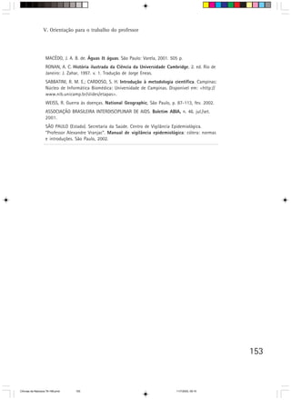 V. Orientação para o trabalho do professor




                   MACÊDO, J. A. B. de. Águas & águas. São Paulo: Varela, 2001. 505 p.
                   RONAN, A. C. História ilustrada da Ciência da Universidade Cambridge. 2. ed. Rio de
                   Janeiro: J. Zahar, 1997. v. 1. Tradução de Jorge Eneas.
                   SABBATINI, R. M. E.; CARDOSO, S. H. Introdução à metodologia científica. Campinas:
                   Núcleo de Informática Biomédica: Universidade de Campinas. Disponível em: <http://
                   www.nib.unicamp.br/slides/etapas>.
                   WEISS, R. Guerra às doenças. National Geographic, São Paulo, p. 87-113, fev. 2002.
                   ASSOCIAÇÃO BRASILEIRA INTERDISCIPLINAR DE AIDS. Boletim ABIA, n. 46. jul./set.
                   2001.
                   SÃO PAULO (Estado). Secretaria da Saúde. Centro de Vigilância Epidemiológica.
                   ”Professor Alexandre Vranjac”. Manual de vigilância epidemiológica: cólera: normas
                   e introduções. São Paulo, 2002.




                                                                                                         153



CiÍncias da Natureza 76-168.pmd   153                                              11/7/2003, 09:10
 