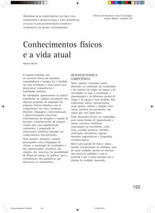 APROPRIAR-SE DE CONHECIMENTOS DA FÍSICA PARA                    Ciências da Natureza e suas Tecnologias
                                                                                              Ensino Médio - Capítulo VII
                  COMPREENDER O MUNDO NATURAL E PARA INTERPRETAR,
                  AVALIAR E PLANEJAR INTERVENÇÕES CIENTÍFICO-
                  TECNOLÓGICAS NO MUNDO CONTEMPORÂNEO.




                  Conhecimentos físicos
                  e a vida atual
                  Marcelo Boneti



                  O capítulo trabalha com                      DESENVOLVENDO A
                  os conceitos físicos da mecânica,            COMPETÊNCIA
                  termodinâmica e energia. Ele é dividido
                                                               Neste capítulo, centramos nossa
                  em uma introdução e cinco partes para
                                                               discussão na construção do vocabulário
                  desenvolver competências e
                                                               e do conceito de tempo, de espaço e de
                  habilidades distintas.
                                                               velocidade, ou seja, a construção, a
                  Na introdução, apresentamos os tópicos       representação e as diferentes escalas de
                  trabalhados no capítulo juntamente com       tempo e de espaço e suas medidas. Não
                  algumas propostas de ampliação da            exploramos outras representações,
                  proposta. Vamos trabalhar com as             como gráfico, tabelas e relações entre
                  competências em cinco momentos               outras variáveis do movimento; são
                  distintos: linguagem; contextualização       coisas que você pode fazer.
                  e desenvolvimento conceitual;
                                                               Essas discussões devem ser expandidas
                  enfrentamento de situações e tomada de
                                                               para outras formas de representação e
                  decisões; estabelecimento de relações
                                                               outros conceitos científicos
                  causais para uma argumentação
                                                               relacionados ao movimento, como
                  consistente; e proposição de
                                                               força, energia, potência, trabalho,
                  intervenções solidárias baseadas em
                                                               aceleração, movimento, figuras,
                  conhecimentos desenvolvidos.
                                                               desenhos esquemáticos e fotografias
                  Num primeiro momento, estamos                estroboscópicas.
                  preocupados com a linguagem da
                                                               Não é uma questão de fazer o aluno
                  ciência, a construção do vocabulário e
                                                               estudar transformação de unidades, nem
                  das representações científicas, das
                                                               de trazer unidades mortas ou sistemas
                  relações, dos conceitos, da possibilidade
                                                               não usuais de unidades, o que se
                  de leitura de tabelas, de gráficos, para o
                                                               pretende é que o aluno interaja com o
                  entendimento dos parâmetros que
                                                               sistema de unidade, buscando,
                  descrevem os movimentos.




                                                                                                                            155



CiÍncias da Natureza 76-168.pmd    155                                             11/7/2003, 09:10
 