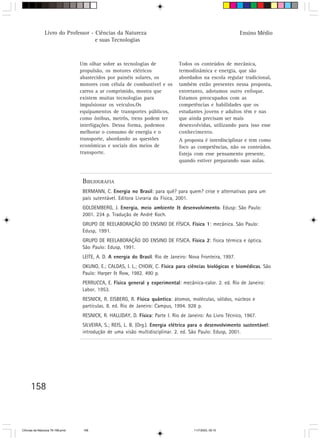 Livro do Professor - Ciências da Natureza                                                    Ensino Médio
                                     e suas Tecnologias



                                  Um olhar sobre as tecnologias de              Todos os conteúdos de mecânica,
                                  propulsão, os motores elétricos               termodinâmica e energia, que são
                                  abastecidos por painéis solares, os           abordados na escola regular tradicional,
                                  motores com célula de combustível e os        também estão presentes nessa proposta,
                                  carros a ar comprimido, mostra que            entretanto, adotamos outro enfoque.
                                  existem muitas tecnologias para               Estamos preocupados com as
                                  impulsionar os veículos.Os                    competências e habilidades que os
                                  equipamentos de transportes públicos,         estudantes jovens e adultos têm e nas
                                  como ônibus, metrôs, trens podem ter          que ainda precisam ser mais
                                  interligações. Dessa forma, podemos           desenvolvidas, utilizando para isso esse
                                  melhorar o consumo de energia e o             conhecimento.
                                  transporte, abordando as questões             A proposta é interdisciplinar e tem como
                                  econômicas e sociais dos meios de             foco as competências, não os conteúdos.
                                  transporte.                                   Esteja com esse pensamento presente,
                                                                                quando estiver preparando suas aulas.


                                   BIBLIOGRAFIA
                                   BERMANN, C. Energia no Brasil: para quê? para quem? crise e alternativas para um
                                   país sutentável. Editora Livraria da Física, 2001.
                                   GOLDEMBERG, J. Energia, meio ambiente & desenvolvimento. Edusp: São Paulo:
                                   2001. 234 p. Tradução de André Koch.
                                   GRUPO DE REELABORAÇÃO DO ENSINO DE FÍSICA. Física 1: mecânica. São Paulo:
                                   Edusp, 1991.
                                   GRUPO DE REELABORAÇÃO DO ENSINO DE FïSICA. Física 2: física térmica e óptica.
                                   São Paulo: Edusp, 1991.
                                   LEITE, A. D. A energia do Brasil. Rio de Janeiro: Nova Fronteira, 1997.
                                   OKUNO, E.; CALDAS, I. L.; CHOW, C. Física para ciências biológicas e biomédicas. São
                                   Paulo: Harper & Row, 1982. 490 p.
                                   PERRUCCA, E. Física general y experimental: mecânica-calor. 2. ed. Rio de Janeiro:
                                   Labor, 1953.
                                   RESNICK, R. EISBERG, R. Física quântica: átomos, moléculas, sólidos, núcleos e
                                   partículas. 8. ed. Rio de Janeiro: Campus, 1994. 928 p.
                                   RESNICK, R. HALLIDAY, D. Física: Parte I. Rio de Janeiro: Ao Livro Técnico, 1967.
                                   SILVEIRA, S.; REIS, L. B. (Org.). Energia elétrica para o desenvolvimento sustentável:
                                   introdução de uma visão multidisciplinar. 2. ed. São Paulo: Edusp, 2001.




      158



CiÍncias da Natureza 76-168.pmd    158                                                 11/7/2003, 09:10
 