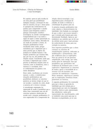 Livro do Professor - Ciências da Natureza                                              Ensino Médio
                                     e suas Tecnologias



                                  No capítulo, optou-se pela escolha de      relação ciência-tecnologia e sua
                                  um tema geral que possibilitasse           importância para a formação do
                                  múltiplos arranjos, a formação de uma      cidadão, de modo a evidenciar a
                                  rede de conceitos, tal que o aluno possa   contribuição da química para tal.
                                  se apropriar dos conhecimentos da          A primeira situação problemática tem
                                  química para compreender o mundo           como objetivo o desenvolvimento da
                                  natural e para interpretar, avaliar e      habilidade. Está fundada na concepção
                                  planejar intervenções científico-          de que o cobre é um recurso natural e
                                  tecnológicas no mundo contemporâneo.       que é extraído pelo homem para uma
                                  Compreendemos que é sua tarefa a           determinada finalidade. Optou-se por
                                  opção de seguir a ordem apresentada ou     estabelecer um caminho que vai do uso
                                  estabelecer outras ordens, derivadas do    do referido metal, pois é mais próximo
                                  seu modo de conceber o ensino. As          do conhecimento do aluno, para sua
                                  situações problemáticas foram              extração na natureza.
                                  encadeadas desse modo, porque
                                                                             Essa trajetória possibilita que o aluno
                                  entendemos que é importante que o
                                                                             construa os conceitos de
                                  aluno perceba que os objetos são
                                                                             transformações químicas, indicando as
                                  produtos do trabalho humano e das
                                                                             modificações e permanências, indo
                                  relações produtivas que resultam dele,
                                                                             das evidências para as explicações.
                                  que, por sua vez, são produtos das
                                                                             Para tal, partiu-se de um processo
                                  relações sociais. Concebemos ainda que,
                                                                             simplificado, mais antigo, que tinha
                                  no ensino, é importante que o aluno
                                                                             menor grau de elaboração, mas que
                                  perceba as diferentes relações entre os
                                                                             possibilitou que partíssemos das
                                  conceitos, entre os fenômenos, entre a
                                                                             evidências do fenômeno para o nível
                                  natureza e a sociedade, entre
                                                                             explicativo. Organizaram os conceitos
                                  os conhecimentos da química e de
                                                                             de modo a gerar a necessidade de se
                                  outras disciplinas.
                                                                             recorrer à lei de Lavoisier, aos
                                  Desse modo, escolhemos um recurso          conceitos de substâncias e materiais.
                                  natural, o cobre, e estabelecemos          Nesse momento, objetivou-se mostrar
                                  situações problemáticas que                que as explicações científicas foram
                                  possibilitam alinhavar os conceitos        posteriores às técnicas.
                                  químicos ao mesmo tempo em que se
                                                                             A segunda problemática foi construída
                                  vai tecendo o caminho do cobre, desde
                                                                             para que o aluno se aproxime da
                                  a natureza até o retorno à mesma.
                                                                             habilidade que está voltada para a
                                  A metodologia empregada foi                representação por meio da linguagem
                                  organizada de modo a possibilitar que o    científica. Inicia-se pela representação
                                  aluno fosse construindo uma teia de        das substâncias e passa pela
                                  conceitos químicos alinhavados de          representação das transformações, onde
                                  acordo com a situação problemática. O      se estabelece uma ponte para que se
                                  eixo organizador foi a compreensão da      discutam as propriedades, já no caso




      160



CiÍncias da Natureza 76-168.pmd    160                                             11/7/2003, 09:10
 