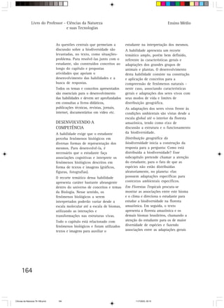 Livro do Professor - Ciências da Natureza                                              Ensino Médio
                                     e suas Tecnologias



                                  As questões centrais que permeiam a        estudante na interpretação dos mesmos.
                                  discussão sobre a biodiversidade são       A habilidade apresenta um recorte
                                  levantadas, no texto, como situações-      temático amplo, porém bem definido,
                                  problema. Para resolvê-las junto com o     referente às características gerais e
                                  estudante, são construídos conceitos ao    adaptações dos grandes grupos de
                                  longo do capítulo e propostas              animais e plantas. O desenvolvimento
                                  atividades que apoiam o                    desta habilidade consiste na construção
                                  desenvolvimento das habilidades e a        e aplicação de conceitos para a
                                  busca de respostas.                        compreensão de fenômenos naturais -
                                  Todos os temas e conceitos apresentados    neste caso, associando características
                                  são essenciais para o desenvolvimento      gerais e adaptações dos seres vivos com
                                  das habilidades e devem ser aprofundados   seus modos de vida e limites de
                                  em consultas a livros didáticos,           distribuição geográfica.
                                  publicações técnicas, revistas, jornais,   As adaptações dos seres vivos frente às
                                  internet, documentários em vídeo etc.      condições ambientais são vistas desde a
                                                                             escala global até o interior da floresta
                                  DESENVOLVENDO A                            amazônica, tendo como eixo de
                                  COMPETÊNCIA                                discussão a estrutura e o funcionamento
                                  A habilidade exige que o estudante         da biodiversidade.
                                  perceba fenômenos biológicos em            Distribuição geográfica da
                                  diversas formas de representação dos       biodiversidade inicia a construção da
                                  mesmos. Para desenvolvê-la, é              resposta para a pergunta: Como está
                                  necessário que o estudante faça            distribuída a biodiversidade? Esse
                                  associações cognitivas e interprete os     subcapítulo pretende chamar a atenção
                                  fenômenos biológicos descritos em          do estudante, para o fato de que as
                                  forma de textos e imagens (gráficos,       espécies não estão distribuídas
                                  figuras, fotografias).                     aleatoriamente, no planeta: elas
                                  O recorte temático dessa habilidade        possuem adaptações específicas para
                                  apresenta caráter bastante abrangente      contextos ambientais específicos.
                                  dentro do universo de conceitos e temas    Em Florestas Tropicais procura-se
                                  da Biologia. Nesse sentido, os             mostrar as associações entre este bioma
                                  fenômenos biológicos a serem               e o clima e direciona o estudante para
                                  interpretados poderão variar desde a       estudar a biodiversidade na floresta
                                  escala molecular até a escala de biomas,   amazônica. Em seguida, o texto
                                  utilizando as interações e                 apresenta a floresta amazônica e os
                                  transformações nas estruturas vivas.       demais biomas brasileiros, chamando a
                                  Todo o capítulo está relacionado com       atenção do estudante para os de maior
                                  fenômenos biológicos e foram utilizados    diversidade de espécies e fazendo
                                  textos e imagens para auxiliar o           associações entre as adaptações gerais




      164



CiÍncias da Natureza 76-168.pmd    164                                             11/7/2003, 09:10
 