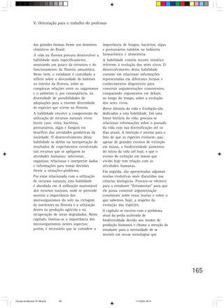 V. Orientação para o trabalho do professor




                  dos grandes biomas frente aos domínios      importância de fungos, bactérias, algas
                  climáticos do Brasil.                       e protozoários também na indústria
                  A vida na floresta procura desenvolver a    farmacêutica e alimentícia.
                  habilidade mais especificamente,            A habilidade contém recorte temático
                  mostrando um pouco da estrutura e do        referente à evolução dos seres vivos. O
                  funcionamento da floresta amazônica.        desenvolvimento desta habilidade
                  Neste item, o estudante é convidado a       consiste em relacionar informações
                  refletir sobre a diversidade de habitats    representadas em diferentes formas e
                  no interior da floresta, sobre as           conhecimentos disponíveis para
                  complexas relações entre os organismos      construir argumentações consistentes,
                  e o ambiente e, por conseqüência, na        comparando argumentos em debate,
                  diversidade de possibilidades de            ao longo do tempo, sobre a evolução
                  adaptações para a enorme diversidade        dos seres vivos.
                  de espécies que vivem na floresta.          Breve história da vida e Evolução são
                  A habilidade envolve a compreensão da       dedicados a esta habilidade. Em uma
                  utilização de recursos naturais vivos       breve história da vida, procura-se
                  (neste caso, vírus, bactérias,              relacionar informações sobre o passado
                  protozoários, algas e fungos) em            da vida com sua diversificação até os
                  benefício das atividades produtivas da      dias atuais. A intenção é atentar para o
                  sociedade. O desenvolvimento desta          fato de que as espécies evoluem; que,
                  habilidade se detém na interpretação de     apesar de grandes eventos de extinção
                  resultados de experimentos envolvendo       em massa, a biodiversidade aumentou
                  tais recursos que se apliquem às            do início da vida até hoje, e que o
                  atividades humanas: selecionar,             evento de extinção em massa que
                  organizar, relacionar e interpretar dados   vivido hoje tem relação com as
                  e informações para tomar decisões           atividades humanas.
                  frente a situações-problema.                Em seguida, são apresentadas algumas
                  Por estar relacionada com a utilização      teorias evolutivas mais discutidas nas
                  de recursos naturais, esta habilidade       ciências biológicas. Procura-se oferecer
                  é abordada em A utilização sustentável      para o estudante “ferramentas” para que
                  dos recursos naturais, onde se pretende     ele possa construir argumentação
                  mostrar a importância dos                   consistente sobre essas teorias e sobre o
                  microorganismos do solo na ciclagem         que sabemos, hoje, a respeito da
                  de nutrientes na floresta e a utilização    evolução das espécies.
                  destes na produção agrícola e na            O capítulo se encerra com o problema
                  recuperação de áreas degradadas. Neste      atual da perda acelerada de
                  capítulo, limitou-se a importância dos      biodiversidade devido aos modos de
                  microorganismos nestes aspectos;            produção humanos e chama a atenção do
                  porém, é necessário que se considere a      estudante para a necessidade de se
                                                              investir em novas tecnologias que




                                                                                                          165



CiÍncias da Natureza 76-168.pmd   165                                             11/7/2003, 09:10
 