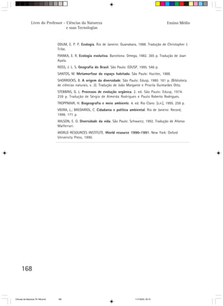 Livro do Professor - Ciências da Natureza                                                Ensino Médio
                                     e suas Tecnologias



                                  ODUM, E. P. P. Ecologia. Rio de Janeiro: Guanabara, 1988. Tradução de Christopher J.
                                  Tribe.
                                  PIANKA, E. R. Ecología evolutiva. Barcelona: Omega, 1982. 365 p. Tradução de Joan
                                  Ayala.
                                  ROSS, J. L. S. Geografia do Brasil. São Paulo: EDUSP, 1995. 546 p.
                                  SANTOS, M. Metamorfose do espaço habitado. São Paulo: Hucitec, 1988.
                                  SHORROCKS, B. A origem da diversidade. São Paulo: Edusp, 1980. 181 p. (Biblioteca
                                  de ciências naturais, v. 3). Tradução de João Margante e Priscila Guimarães Otto.
                                  STEBBINS, G. L. Processos de evolução orgânica. 2. ed. São Paulo: Edusp, 1974.
                                  259 p. Tradução de Sérgio de Almeida Rodrigues e Paulo Roberto Rodrigues.
                                  TROPPMAIR, H. Biogeografia e meio ambiente. 4. ed. Rio Claro: [s.n.], 1995. 259 p.
                                  VIEIRA, L.; BREDARIOL, C. Cidadania e política ambiental. Rio de Janeiro: Record,
                                  1998. 171 p.
                                  WILSON, E. O. Diversidade da vida. São Paulo: Schwarcz, 1992. Tradução de Afonso
                                  Malferrari.
                                  WORLD RESOURCES INSTITUTE. World resource 1990-1991. New York: Oxford
                                  University Press, 1990.




      168



CiÍncias da Natureza 76-168.pmd   168                                               11/7/2003, 09:10
 