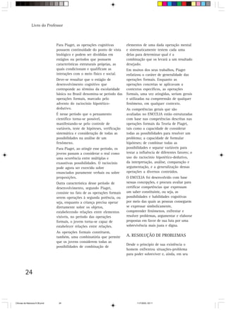 Livro do Professor



                                Para Piaget, as operações cognitivas         elementos de uma dada operação mental
                                possuem continuidade do ponto de vista       e sistematicamente testem cada uma
                                biológico e podem ser divididas em           delas para determinar qual é a
                                estágios ou períodos que possuem             combinação que os levará a um resultado
                                características estruturais próprias, as     desejado.
                                quais condicionam e qualificam as            Em muitos dos seus trabalhos, Piaget
                                interações com o meio físico e social.       enfatizou o caráter de generalidade das
                                Deve-se ressaltar que o estágio de           operações formais. Enquanto as
                                desenvolvimento cognitivo que                operações concretas se aplicavam a
                                corresponde ao término da escolaridade       contextos específicos, as operações
                                básica no Brasil denomina-se período das     formais, uma vez atingidas, seriam gerais
                                operações formais, marcado pelo              e utilizadas na compreensão de qualquer
                                advento do raciocínio hipotético-            fenômeno, em qualquer contexto.
                                dedutivo.                                    As competências gerais que são
                                É nesse período que o pensamento             avaliadas no ENCCEJA estão estruturadas
                                científico torna-se possível,                com base nas competências descritas nas
                                manifestando-se pelo controle de             operações formais da Teoria de Piaget,
                                variáveis, teste de hipóteses, verificação   tais como a capacidade de considerar
                                sistemática e consideração de todas as       todas as possibilidades para resolver um
                                possibilidades na análise de um              problema; a capacidade de formular
                                fenômeno.                                    hipóteses; de combinar todas as
                                Para Piaget, ao atingir esse período, os     possibilidades e separar variáveis para
                                jovens passam a considerar o real como       testar a influência de diferentes fatores; o
                                uma ocorrência entre múltiplas e             uso do raciocínio hipotético-dedutivo,
                                exaustivas possibilidades. O raciocínio      da interpretação, análise, comparação e
                                pode agora ser exercido sobre                argumentação, e a generalização dessas
                                enunciados puramente verbais ou sobre        operações a diversos conteúdos.
                                proposições.                                 O ENCCEJA foi desenvolvido com base
                                Outra característica desse período de        nessas concepções, e procura avaliar para
                                desenvolvimento, segundo Piaget,             certificar competências que expressam
                                consiste no fato de as operações formais     um saber constituinte, ou seja, as
                                serem operações à segunda potência, ou       possibilidades e habilidades cognitivas
                                seja, enquanto a criança precisa operar      por meio das quais as pessoas conseguem
                                diretamente sobre os objetos,                se expressar simbolicamente,
                                estabelecendo relações entre elementos       compreender fenômenos, enfrentar e
                                visíveis, no período das operações           resolver problemas, argumentar e elaborar
                                formais, o jovem torna-se capaz de           propostas em favor de sua luta por uma
                                estabelecer relações entre relações.         sobrevivência mais justa e digna.
                                As operações formais constituem,
                                também, uma combinatória que permite         A. RESOLUÇÃO DE PROBLEMAS
                                que os jovens considerem todas as
                                                                             Desde o princípio de sua existência o
                                possibilidades de combinação de
                                                                             homem enfrentou situações-problema
                                                                             para poder sobreviver e, ainda, em seu




         24



CiÍncias da Natureza 9-38.pmd    24                                                 11/7/2003, 09:11
 