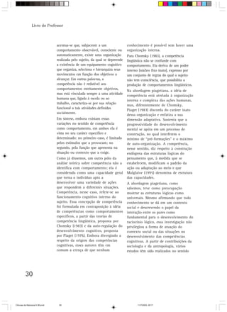 Livro do Professor



                                acentua-se que, subjacente a um                conhecimento é possível sem haver uma
                                comportamento observável, consciente ou        organização interna.
                                automaticamente, existe uma organização        Para Chomsky (1983), a competência
                                realizada pelo sujeito, da qual se depreende   lingüística não se confunde com
                                a existência de um equipamento cognitivo       comportamento. Ela deriva de um poder
                                que organiza, seleciona e hierarquiza seus     interno (núcleo fixo inato), expresso por
                                movimentos em função dos objetivos a           um conjunto de regras do qual o sujeito
                                alcançar. Em outras palavras, a                não tem consciência, que possibilita a
                                competência não é redutível aos                produção de comportamentos lingüísticos.
                                comportamentos estritamente objetivos,
                                                                               Na abordagem piagetiana, a idéia de
                                mas está vinculada sempre a uma atividade
                                                                               competência está atrelada à organização
                                humana que, ligada à escola ou ao
                                                                               interna e complexa das ações humanas,
                                trabalho, caracteriza-se por sua relação
                                                                               mas, diferentemente de Chomsky,
                                funcional a tais atividades definidas
                                                                               Piaget (1983) discorda do caráter inato
                                socialmente.
                                                                               dessa organização e enfatiza a sua
                                Em síntese, embora existam essas               dimensão adaptativa. Sustenta que a
                                variações no sentido de competência            progressividade do desenvolvimento
                                como comportamento, em ambos ela é             mental se apóia em um processo de
                                vista no seu caráter específico e              construção, no qual interferem o
                                determinado: no primeiro caso, é limitada      mínimo de “pré-formações” e o máximo
                                pelos estímulos que a provocam; no             de auto-organização. A competência,
                                segundo, pela função que apresenta na          nesse sentido, diz respeito à construção
                                situação ou contexto que a exige.              endógena das estruturas lógicas do
                                Como já dissemos, um outro pólo da             pensamento que, à medida que se
                                análise teórica sobre competência não a        estabelecem, modificam o padrão da
                                identifica com comportamento; ela é            ação ou adaptação ao meio e que
                                considerada como uma capacidade geral          Malglaive (1995) denomina de estrutura
                                que torna o indivíduo apto a                   das capacidades.
                                desenvolver uma variedade de ações             A abordagem piagetiana, como
                                que respondem a diferentes situações.          sabemos, teve como preocupação
                                Competência, nesse caso, refere-se ao          mostrar as estruturas lógicas como
                                funcionamento cognitivo interno do             universais. Mesmo afirmando que todo
                                sujeito. Essa concepção de competência         conhecimento se dá em um contexto
                                foi formulada em contraposição à idéia         social e descrevendo o papel da
                                de competências como comportamentos            interação entre os pares como
                                específicos, a partir das teorias de           fundamental para o desenvolvimento do
                                competência lingüística, proposta por          raciocínio lógico, essa investigação não
                                Chomsky (1983) e da auto-regulação do          privilegiou a forma de atuação do
                                desenvolvimento cognitivo, proposta            contexto social ou das situações no
                                por Piaget (1976). Embora divergindo a         desenvolvimento das competências
                                respeito da origem das competências            cognitivas. A partir de contribuições da
                                cognitivas, esses autores têm em               sociologia e da antropologia, vários
                                comum a crença de que nenhum                   estudos têm sido realizados no sentido




         30



CiÍncias da Natureza 9-38.pmd    30                                                  11/7/2003, 09:11
 