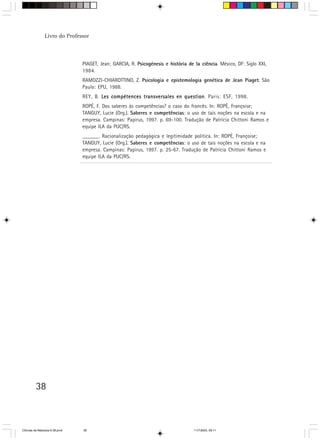 Livro do Professor



                                PIAGET, Jean; GARCIA, R. Psicogénesis e história de la ciência. México, DF: Siglo XXI,
                                1984.
                                RAMOZZI-CHIAROTTINO, Z. Psicologia e epistemologia genética de Jean Piaget. São
                                Paulo: EPU, 1988.
                                REY, B. Les compétences transversales en question Paris: ESF, 1998.
                                                                         question.
                                ROPÉ, F. Dos saberes às competências? o caso do francês. In: ROPÉ, Françoise;
                                TANGUY, Lucie (Org.). Saberes e competências: o uso de tais noções na escola e na
                                empresa. Campinas: Papirus, 1997. p. 69-100. Tradução de Patrícia Chittoni Ramos e
                                equipe ILA da PUC/RS.
                                ______. Racionalização pedagógica e legitimidade política. In: ROPÉ, Françoise;
                                TANGUY, Lucie (Org.). Saberes e competências: o uso de tais noções na escola e na
                                empresa. Campinas: Papirus, 1997. p. 25-67. Tradução de Patrícia Chittoni Ramos e
                                equipe ILA da PUC/RS.




         38



CiÍncias da Natureza 9-38.pmd   38                                                  11/7/2003, 09:11
 