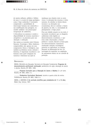 III. A Área de ciência da natureza no ENCCEJA




                  de muitos milhares, milhões e bilhões       mudanças nas relações entre os seres
                  de anos: é a escala de tempo geológico,     vivos e à alteração dos recursos e ciclos
                  como é hoje conhecida. É necessário         naturais. Ao abordar os limites desses
                  compreender a possibilidade de              recursos e as alterações nos
                  intervenção humana nas catástrofes e        ecossistemas, deve-se analisar o futuro
                  nas modificações das paisagens, no          do planeta, da vida, e a necessidade de
                  sentido solidário e de preservação/         planejamento a longo prazo.
                  recuperação de ambientes.                   Para um cidadão atuante no seu meio, é
                  9. Reconhecer na natureza e avaliar a       necessário reconhecer que os desgastes
                  disponibilidade de recursos materiais e     ambientais estão ligados ao
                  energéticos e os processos para sua         desenvolvimento econômico, e que
                  obtenção e utilização.                      estes estão relacionados a fatores
                  São muitas as conexões entre Ciências       políticos e sociais; discutir as bases para
                  Naturais, Tecnologia e Meio Ambiente,       um desenvolvimento sustentável,
                  compreendidos não apenas em seus            analisando soluções tecnológicas
                  componentes físicos e biológicos, mas       possíveis na agricultura, no manejo
                  também na dinâmica social, cultural e       florestal, na diminuição do lixo, na
                  histórica. É importante reconhecer o ser
                           .                                  reciclagem de materiais, na ampliação
                  humano como parte integrante da             do saneamento básico ou no controle de
                  natureza e relacionar sua ação às           poluição.



                    BIBLIOGRAFIA
                    BRASIL. Ministério da Educação. Secretaria de Educação Fundamental. Programa de
                    desenvolvimento profissional continuado: parâmetros em ação: educação de jovens
                    e adultos. Brasília, DF: MEC, 1999.
                    ______. Proposta Curricular para a Educação de Jovens e Adultos: 5ª a 8ª série.
                                                                                   :
                    Brasília, DF: MEC, 2000. 3 v.
                    ______. Parâmetros Curriculares Nacionais: terceiro e quarto ciclos do ensino
                    fundamental. Brasília, DF: MEC, 1998. 9 v.
                    NIEDA, J.; MACEDO, B. Un currículo científico para estudiantes de 11 a 14 años.
                    Madri, Esp: Unesco, 1997.




                                                                                                            49



CiÍncias da Natureza 39-75.pmd     49                                              11/7/2003, 09:10
 