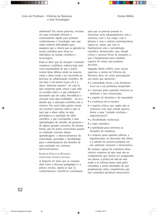 Livro do Professor - Ciências da Natureza                                                 Ensino Médio
                                     e suas Tecnologias



                                 ambiental? Em outras palavras, vivemos       para que as pessoas possam se
                                 em uma sociedade eficiente e                 relacionar mais adequadamente com a
                                 extremamente rápida para produzir            natureza, com o seu corpo, com o
                                 conhecimentos e tecnologia, mas que          planeta e com a cultura contemporânea;
                                 ainda enfrenta dificuldades para             espera-se, ainda, que elas se
                                 assegurar que a ciência que se aprende na    familiarizem com a metodologia
                                 escola contribua para situar os              científica, fortalecendo uma atitude
                                 indivíduos no mundo científico e             crítica e racional frente às situações, o
                                 tecnológico.                                 que é fundamental para cidadãos
                                 Pode-se dizer que tal situação é bastante    capazes de tomar suas próprias
                                 complexa e polêmica, embora haja uma         decisões.
                                 certa unanimidade de que o ponto             Segundo Nieda (1997), entre outros
                                 central desse dilema reside na maneira       aspectos, o ensino de Ciências da
                                 como o aluno tende a ser envolvido no        Natureza deve ter como preocupação
                                 processo de alfabetização científica. De     um aluno que apresente:
                                 um lado, e em muitos casos, ele é o          • a curiosidade frente a um fenômeno
                                 típico “presente-ausente”: ele está lá,        novo ou a um problema inesperado;
                                 mas raramente pode contar o que sabe
                                                                              • o interesse pelas questões relativas ao
                                 ou acredita saber e o que realmente é
                                                                                ambiente e sua conservação;
                                 necessário que ele saiba. Decodificar e
                                 articular essas duas realidades – eis aí o   • o espírito de iniciativa e de tenacidade;
                                 desafio que a educação científica tem a      • a confiança em si mesmo;
                                 resolver. Por outro lado, parece existir     • o espírito crítico, que supõe não se
                                 um razoável consenso sobre o que se            contentar com uma atitude passiva
                                 quer que o aluno saiba, ou seja,               frente a uma “verdade revelada e
                                 privilegia-se a aquisição do saber             inquestionável”;
                                 científico, o que corresponde a uma          • a flexibilidade intelectual;
                                 aprendizagem de atitudes, de posturas e
                                                                              • o rigor metódico;
                                 de alguns grandes conceitos. Da mesma
                                 forma, não há muita controvérsia quanto      • a habilidade para enfrentar as
                                 ao resultado concreto dessas                   situações de mudança;
                                 aprendizagens: o desenvolvimento da          • o respeito pelas opiniões alheias, a
                                 criatividade, prontidão e flexibilidade        argumentação na discussão das idéias
                                 para o enfrentamento dos desafios de           e a adoção de posturas próprias em
                                 uma sociedade em contínuo                      um ambiente tolerante e democrático.
                                 desenvolvimento.                             No entanto, apesar da existência desse
                                 ENSINO DE CIÊNCIAS DA NATUREZA:              relativo consenso de que essas são as
                                 EXPLICITANDO ATITUDES E POSTURAS
                                                                              competências que devem ser asseguradas
                                                                              aos alunos, a prática de sala de aula
                                 A despeito do fosso que se costuma
                                                                              tende a se orientar muito mais pelos
                                 abrir entre o discurso pedagógico e a
                                                                              conteúdos a serem abordados do que
                                 prática escolar, espera-se que os
                                                                              propriamente pelas competências que
                                 conhecimentos científicos contribuam
                                                                              tais conteúdos permitem desenvolver.




         52



CiÍncias da Natureza 39-75.pmd    52                                                 11/7/2003, 09:10
 