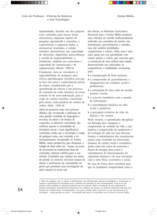 Livro do Professor - Ciências da Natureza                                                                     Ensino Médio
                                     e suas Tecnologias



                                 regularidades, fazendo uso dos próprios                   Em síntese, as Diretrizes Curriculares
                                 erros cometidos para buscar novas                         Nacionais para o Ensino Médio propõem
                                 alternativas; adquiram espírito de                        uma releitura do sentido tradicionalmente
                                 pesquisa, aprendendo a consultar, a                       atribuído aos conteúdos do ensino: são
                                 experimentar, a organizar dados, a                        informações, procedimentos e atitudes,
                                 sistematizar resultados, a validar                        mas são também habilidades,
                                 soluções; desenvolvam sua capacidade                      competências e valores. Aliás, esta é uma
                                 de raciocínio, adquirindo autoconfiança                   clara opção por um aprendizado com
                                 e sentido de responsabilidade; e,                         caráter prático e crítico, que concorra para
                                 finalmente, ampliem sua autonomia e                       a construção de uma cultura mais ampla,
                                 capacidade de comunicação e de                            desenvolvendo nos educandos as
                                 argumentação. (Brasil, 1998 b)                            competências e habilidades necessárias
                                 Finalmente, deve-se reconhecer a                          para:
                                 impossibilidade de assegurar uma                          • a interpretação de fatos naturais;
                                 efetiva aprendizagem científica sem que                   • a compreensão de procedimentos e
                                 se leve em conta o conhecimento prévio                      equipamentos do cotidiano social e
                                 do aluno, considerando que o                                profissional;
                                 aprendizado da ciência é um processo
                                                                                           • a articulação de uma visão do mundo
                                 de transição da visão intuitiva, de senso
                                                                                             natural e social;
                                 comum ou de auto-elaboração, para a
                                 visão de caráter científico construída                    • o convívio harmônico com o mundo
                                 pelo aluno, como produto do embate de                       da informação;
                                 visões. (ibid., 1998 b).                                  • o entendimento histórico da vida
                                 Além de promover uma nova postura                           social e produtiva;
                                 didática que recomenda a utilização de                    • a percepção evolutiva da vida, do
                                 uma grande variedade de linguagens e                        planeta e do cosmos.
                                 recursos, de meios e de formas de                         Neste cenário, o aprendizado disciplinar
                                 expressão, as diretrizes curriculares são                 em Biologia deve assegurar a
                                 enfáticas quanto à necessidade de                         compreensão da unidade da vida, o que
                                 introduzir novos e mais significativos                    implica a compreensão do surgimento e
                                 conteúdos, sendo que a tecnologia é, longe                da evolução da vida nas suas diversas
                                 de qualquer outro, um conteúdo a ser                      formas, o entendimento dos ecossistemas
                                 necessariamente incorporado no Ensino                     atuais como resultado da intervenção
                                 Médio, numa perspectiva que ultrapasse o                  humana, de caráter social e econômico,
                                                            4
                                 estágio de falar sobre ela. Assim, ao invés               assim como dos ciclos de materiais e
                                 de recorrerem às tradicionais listas de                   fluxos de energia, bem como o
                                 conteúdos, indicam critérios para a sua                   entendimento do funcionamento do
                                 seleção. Conteúdos que tenham seu ponto                   organismo humano e de suas interações
                                 de partida no universo vivencial comum de                 com o meio físico, econômico e social.
                                 alunos e professores, da comunidade em                    No caso da Física, deve contribuir para
                                 geral; que permitam uma investigação do                   que os estudantes compreendam tanto a
                                 meio natural ou social real.



                                 4 Além de assegurar que os alunos se familiarizem com determinados aparatos tecnológicos e reconheçam as
                                 inegáveis contribuições da tecnologia para a melhoria da qualidade de vida contemporânea, trata-se de que
                                 possam avaliar também os inúmeros problemas que ela acarreta. Desde a introdução de uma infinidade de
                                 produtos tecnológicos absolutamente dispensáveis no cotidiano das pessoas, ao impacto ambiental produzido pelo
         54                      descarte dos resíduos dessa “tecnologização”, até o fosso criando entre os que têm e os que não têm acesso às
                                 tecnologias – sejam pessoas ou países -, são questões que devem ser discutidas com os alunos de Ensino Médio.




CiÍncias da Natureza 39-75.pmd     54                                                               11/7/2003, 09:10
 