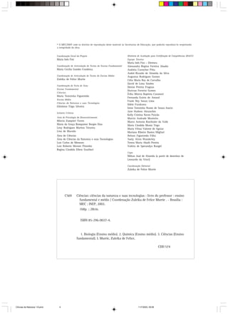© O MEC/INEP cede os direitos de reprodução deste material às Secretarias de Educação, que poderão reproduzi-lo respeitando
                               a integridade da obra.


                               Coordenação Geral do Projeto                                    Diretoria de Avaliação para Certificação de Competências (DACC)
                               Maria Inês Fini                                                 Equipe Técnica
                                                                                               Maria Inês Fini – Diretora
                               Coordenação de Articulação de Textos do Ensino Fundamental      Alessandra Regina Ferreira Abadio
                               Maria Cecília Guedes Condeixa                                   Andréia Correcher Pitta
                                                                                               André Ricardo de Almeida da Silva
                               Coordenação de Articulação de Textos do Ensino Médio            Augustus Rodrigues Gomes
                               Zuleika de Felice Murrie                                        Célia Maria Rey de Carvalho
                                                                                               David de Lima Simões
                               Coordenação de Texto de Área
                                                                                               Denise Pereira Fraguas
                               Ensino Fundamental
                                                                                               Dorivan Ferreira Gomes
                               Ciências
                                                                                               Érika Márcia Baptista Caramori
                               Maria Terezinha Figueiredo
                                                                                               Fernanda Guirra do Amaral
                               Ensino Médio
                                                                                               Frank Ney Souza Lima
                               Ciências da Natureza e suas Tecnologias
                                                                                               Ildete Furukawa
                               Ghisleine Trigo Silveira
                                                                                               Irene Terezinha Nunes de Souza Inacio
                                                                                               Jane Hudson Abranches
                               Leitores Críticos
                                                                                               Kelly Cristina Naves Paixão
                               Área de Psicologia do Desenvolvimento                           Marcio Andrade Monteiro
                               Márcia Zampieri Torres                                          Marco Antonio Raichtaler do Valle
                               Maria da Graça Bompastor Borges Dias                            Maria Cândida Muniz Trigo
                               Leny Rodrigues Martins Teixeira                                 Maria Vilma Valente de Aguiar
                               Lino de Macedo                                                  Mariana Ribeiro Bastos Migliari
                               Área de Ciências                                                Nelson Figueiredo Filho
                               Área de Ciências da Natureza e suas Tecnologias                 Suely Alves Wanderley
                               Luis Carlos de Menezes                                          Teresa Maria Abath Pereira
                               Luiz Roberto Moraes Pitombo                                     Valéria de Sperandyo Rangel
                               Regina Cândida Ellero Gualtieri
                                                                                               Capa
                                                                                               Milton José de Almeida (a partir de desenhos de
                                                                                               Leonardo da Vinci)

                                                                                               Coordenação Editorial
                                                                                               Zuleika de Felice Murrie




                                       C569        Ciências: ciências da natureza e suas tecnologias : livro do professor : ensino
                                                     fundamental e médio / Coordenação Zuleika de Felice Murrie . - Brasília :
                                                     MEC : INEP, 2002.
                                                     168p. ; 28cm.


                                                     ISBN 85-296-0027-4.



                                                      1. Biologia (Ensino médio). 2. Química (Ensino médio). 3. Ciências (Ensino
                                                   fundamental). I. Murrie, Zuleika de Felice.

                                                                                                                            CDD 574




CiÍncias da Natureza 1-8.pmd     4                                                                       11/7/2003, 09:09
 