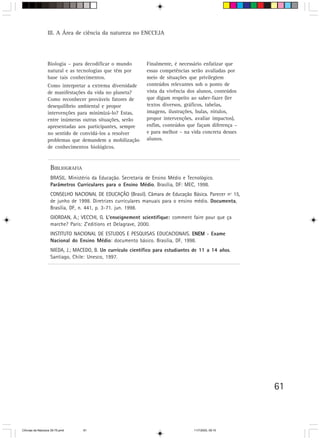III. A Área de ciência da natureza no ENCCEJA




                  Biologia – para decodificar o mundo          Finalmente, é necessário enfatizar que
                  natural e as tecnologias que têm por         essas competências serão avaliadas por
                  base tais conhecimentos.                     meio de situações que privilegiem
                  Como interpretar a extrema diversidade       conteúdos relevantes sob o ponto de
                  de manifestações da vida no planeta?         vista da vivência dos alunos, conteúdos
                  Como reconhecer prováveis fatores de         que digam respeito ao saber-fazer (ler
                  desequilíbrio ambiental e propor             textos diversos, gráficos, tabelas,
                  intervenções para minimizá-lo? Estas,        imagens, ilustrações, bulas, rótulos,
                  entre inúmeras outras situações, serão       propor intervenções, avaliar impactos),
                  apresentadas aos participantes, sempre       enfim, conteúdos que façam diferença –
                  no sentido de convidá-los a resolver         e para melhor – na vida concreta desses
                  problemas que demandem a mobilização         alunos.
                  de conhecimentos biológicos.


                    BIBLIOGRAFIA
                    BRASIL. Ministério da Educação. Secretaria de Ensino Médio e Tecnológico.
                    Parâmetros Curriculares para o Ensino Médio. Brasília, DF: MEC, 1998.
                    CONSELHO NACIONAL DE EDUCAÇÃO (Brasil). Câmara de Educação Básica. Parecer nº 15,
                    de junho de 1998. Diretrizes curriculares manuais para o ensino médio. Documenta,
                    Brasília, DF, n. 441, p. 3-71. jun. 1998.
                    GIORDAN, A.; VECCHI, G. L’enseignement scientifique: comment faire pour que ça
                    marche? Paris: Z’editions et Delagrave, 2000.
                    INSTITUTO NACIONAL DE ESTUDOS E PESQUISAS EDUCACIONAIS. ENEM - Exame
                    Nacional do Ensino Médio: documento básico. Brasília, DF, 1998.
                    NIEDA, J.; MACEDO, B. Un currículo científico para estudiantes de 11 a 14 años.
                    Santiago, Chile: Unesco, 1997.




                                                                                                         61



CiÍncias da Natureza 39-75.pmd     61                                               11/7/2003, 09:10
 