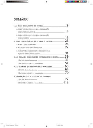 SUMÁRIO
                  I. AS BASES EDUCACIONAIS DO ENCCEJA ....................................................................                               9
                        A. A PROPOSTA DO ENCCEJA PARA A CERTIFICAÇÃO
                               DO ENSINO FUNDAMENTAL .......................................................................................             14
                        B. A PROPOSTA DO ENCCEJA PARA A CERTIFICAÇÃO

                               DO ENSINO MÉDIO .......................................................................................................   18
                  II. EIXOS CONCEITUAIS QUE ESTRUTURAM O ENCCEJA ...................................                                                     23
                        A. RESOLUÇÃO DE PROBLEMAS .....................................................................................                  24
                        B. AS ORIGENS DO TERMO COMPETÊNCIA ..................................................................                            27
                        C. AS COMPETÊNCIAS DO ENEM NA PERSPECTIVA DAS

                               AÇÕES OU OPERAÇÕES DO SUJEITO .........................................................................                   31
                  III. AS ÁREAS DO CONHECIMENTO CONTEMPLADAS NO ENCCEJA ..............                                                                   39
                               CIÊNCIAS - Ensino Fundamental ................................................................................            39
                               CIÊNCIAS DA NATUREZA - Ensino Médio ................................................................                      51
                  IV. AS MATRIZES QUE ESTRUTURAM AS AVALIAÇÕES ...................................                                                       63
                               CIÊNCIAS - Ensino Fundamental ................................................................................            64
                               CIÊNCIAS DA NATUREZA - Ensino Médio ................................................................                      70
                  V. ORIENTAÇÃO PARA O TRABALHO DO PROFESSOR

                               CIÊNCIAS - Ensino Fundamental ................................................................................       77
                               CIÊNCIAS DA NATUREZA - Ensino Médio ...........................................................                     119




CiÍncias da Natureza 1-8.pmd                  5                                                                                 11/7/2003, 09:09
 