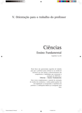 V. Orientação para o trabalho do professor




                                                              Ciências
                                                  Ensino Fundamental
                                                                               Capítulos I ao IX




                                         Neste bloco são apresentadas sugestões de trabalho
                                        para que o professor possa orientar-se no sentido de
                                           favorecer aos seus alunos o desenvolvimento das
                                               competências e habilidades que estruturam a
                                                                   avaliação do ENCCEJA –
                                                       Ciências – Ensino Fundamental.
                                         Estes textos complementam o material de orientação
                                       de estudos dos estudantes, e ambos podem ganhar seu
                                             real significado se incorporados à experiência do
                                        professor e à bibliografia didática já consagrada nesta
                                                                                          área.




CiÍncias da Natureza 76-168.pmd   77                                      11/7/2003, 09:10
 