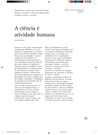 COMPREENDER A CIÊNCIA COMO ATIVIDADE HUMANA,                                 Ciências - Ensino Fundamental
                                                                                                                    Capítulo I
                  HISTÓRICA, ASSOCIADA A ASPECTOS DE ORDEM SOCIAL,
                  ECONÔMICA, POLÍTICA E CULTURAL.




                  A ciência é
                  atividade humana
                  Cecília Condeixa



                  Vivemos em um mundo em permanente            Muito, se trabalharmos a área de
                  transformação. Modificam-se o meio           Ciências como espaço privilegiado para
                  ambiente, os instrumentos e as técnicas      a circulação e discussão de informação
                  para as mais diversas finalidades. Valores   relevante, para a construção das
                  humanos são questionados. É possível         habilidades de ler e compreender o
                  compreender esse turbilhão de                mundo, em suas várias manifestações
                  transformações? Como fazer frente às         relacionadas aos fenômenos naturais e
                  novas demandas do dia-a-dia? Mais do         transformações promovidas pelas
                  que nunca, impõe-se a exigência da           tecnologias. Portanto, a tarefa de
                  formação crítica dos cidadãos, de modo       conhecer as relações entre ciência,
                  que compreendam seus próprios pontos         tecnologia e sociedade
                  de vista em face dos demais, sendo           inscreve-se no processo de educação
                  dotados de critérios e conhecimentos         permanente que caracteriza a Educação
                  para melhor questionar as vantagens e as     de Jovens e Adultos.
                  desvantagens das muitas novidades que        A primeira competência da Matriz do
                  lhes chegam, valorizando a flexibilidade     ENCCEJA, área de Ciências, no ensino
                  do raciocínio, mas não abrindo mão de        fundamental, aborda um aspecto
                  valores humanos básicos.                     essencial para a aprendizagem desejada:
                  O que o ensino de Ciências tem a ver         considerar a ciência um fazer humano.
                  com essas necessidades? Pouco, se            Um fazer histórico, conexo às realidades
                  considerarmos as ciências naturais           culturais diversas; um processo longo,
                  exclusivamente como conjunto de              coletivo e muitas vezes crivado pela
                  regras e definições, úteis, quem sabe, se    polêmica. Um conhecimento que, se em
                  o próprio sujeito relacionar o               alguns casos está sempre sendo
                  conhecimento escolar, livresco, com          confirmado, em outros, está inacabado
                  suas questões impostas pela vida.            e se renova em meio a intenso processo




                                                                                                                                 79



CiÍncias da Natureza 76-168.pmd      79                                            11/7/2003, 09:10
 