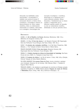 Livro do Professor - Ciências                                                           Ensino Fundamental




                                  destacadas nas habilidades acima            inovações tecnológicas e científicas,
                                  mencionadas, é recomendável o               destacando-se os argumentos pró e
                                  trabalho com notícias de jornal. É          contra diferentes posições. Nessas
                                  interessante discutir os limites éticos,    discussões, é fundamental que os alunos
                                  econômicos e tecnológicos relativos ao      venham a compreender que as
                                  desenvolvimento de vários campos            diferentes opiniões podem ser baseadas
                                  científicos, direta ou indiretamente        ou não no conhecimento científico,
                                  relacionados ao cotidiano, observando-      delimitadas ou não por preceitos éticos.
                                  se as vantagens e desvantagens das



                                   BIBLIOGRAFIA
                                   ALSINA, J. A. De la Filosofia a la Ciencia. Barcelona: Montesinos, 1986. 132 p.
                                   (Biblioteca de divulgación temática, 40).
                                   GRUBER, J. G. (Org.). O livro das árvores. 3. ed. Benjamin Constant, AM: Organização
                                   Geral dos Professores Ticuna Bilingues; São Paulo: Global, 1997. 96 p.
                                   KUHN, T. A estrutura das revoluções científicas. 2. ed. São Paulo: Perspectiva, 1989.
                                   (Debates, v. 115). Tradução de Beatriz Vianna Boeira e Nelson Boeira.
                                   PROJETO EDUCAÇÃO TICUNA. O livro das árvores. Benjamim Constant, AM:
                                   Organização Geral dos Professores Ticuna Bilíngües, 1997.
                                   RONAN, C. A. História ilustrada da ciência da Universidade de Cambridge. São Paulo:
                                   Círculo do Livro, [1987]. 4 v. Tradução de Jorge Eneas Forte.
                                   SAGAN, C. O romance da ciência. 2. ed. Rio de Janeiro: F. Alves, 1982. 345 p. (Coleção
                                   Ciência). Tradução de Carlos Roberto Medeiros.
                                   THE OPEN UNIVERSITY. Os recursos físicos da Terra: recurso, economia e geologia:
                                   uma introdução. Campinas: Ed. da Unicamp, 1994. Manuais. Bloco 1. Tradução de
                                   Augusto Milani Martins.
                                   TRIVELATO JÚNIOR, J. Um obstáculo à aprendizagem de conceitos em Biologia: geração
                                   espontânea X biogênese. In: NARDI, Roberto (Coord.). Pesquisa em ensino de Ciências
                                   e Matemática. Bauru: Unesp, 1996. 106 p. (Ciências & Educação, v. 3).




         82



CiÍncias da Natureza 76-168.pmd    82                                                11/7/2003, 09:10
 