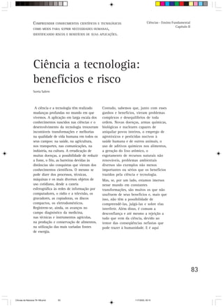 C Orientação CONHECIMENTOS professor
                  V.OMPREENDERpara o trabalho doCIENTÍFICOS E TECNOLÓGICOS                     Ciências - Ensino Fundamental
                                                                                                                   Capítulo II
                  COMO MEIOS PARA SUPRIR NECESSIDADES HUMANAS,
                  IDENTIFICANDO RISCOS E BENEFÍCIOS DE SUAS APLICAÇÕES.




                  Ciência a tecnologia:
                  benefícios e risco
                  Sonia Salem



                   A ciência e a tecnologia têm realizado      Contudo, sabemos que, junto com esses
                  mudanças profundas no mundo em que           ganhos e benefícios, vieram problemas
                  vivemos. A aplicação em larga escala dos     complexos e desequilíbrios de toda
                  conhecimentos nascidos nas ciências e o      ordem. Novas doenças, armas químicas,
                  desenvolvimento da tecnologia trouxeram      biológicas e nucleares capazes de
                  incontáveis transformações e melhorias       aniquilar povos inteiros, o emprego de
                  na qualidade de vida humana em todos os      agrotóxicos e pesticidas nocivos à
                  seus campos: na saúde, na agricultura,       saúde humana e de outros animais, o
                  nos transportes, nas comunicações, na        uso de aditivos químicos nos alimentos,
                  indústria, na cultura. A erradicação de      a geração do lixo atômico, o
                  muitas doenças, a possibilidade de reduzir   esgotamento de recursos naturais não
                  a fome, o frio, as barreiras devidas às      renováveis, problemas ambientais
                  distâncias são conquistas que vieram dos     diversos são exemplos não menos
                  conhecimentos científicos. O mesmo se        importantes ou sérios que os benefícios
                  pode dizer dos processos, técnicas,          trazidos pela ciência e tecnologia.
                  máquinas e os mais diversos objetos de       Mas, se, por um lado, estamos imersos
                  uso cotidiano, desde a caneta                nesse mundo em constantes
                  esferográfica às redes de informação por     transformações, são muitos os que não
                  computadores, o rádio e a televisão, os      usufruem de seus benefícios e, mais que
                  gravadores, as copiadoras, os discos         isso, não têm a possibilidade de
                  compactos, os eletrodomésticos.              compreendê-las, julgá-las e sobre elas
                  Registrem-se, ainda, os avanços no           interferir. Além disso, é comum a
                  campo diagnóstico da medicina,               desconfiança e até mesmo a rejeição a
                  nas técnicas e instrumentos agrícolas,       tudo que vem da ciência, devido ao
                  na produção e conservação de alimentos,      temor das conseqüências nefastas que
                  na utilização das mais variadas fontes       pode trazer à humanidade. E é aqui
                  de energia.




                                                                                                                                 83



CiÍncias da Natureza 76-168.pmd   83                                               11/7/2003, 09:10
 