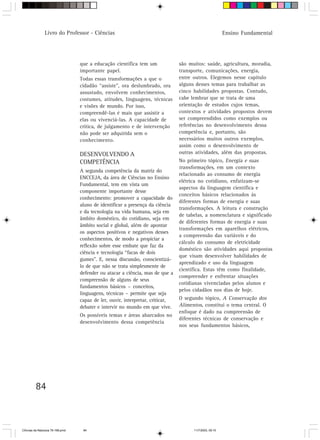 Livro do Professor - Ciências                                                            Ensino Fundamental




                                  que a educação científica tem um              são muitos: saúde, agricultura, moradia,
                                  importante papel.                             transporte, comunicações, energia,
                                  Todas essas transformações a que o            entre outros. Elegemos nesse capítulo
                                  cidadão “assiste”, ora deslumbrado, ora       alguns desses temas para trabalhar as
                                  assustado, envolvem conhecimentos,            cinco habilidades propostas. Contudo,
                                  costumes, atitudes, linguagens, técnicas      cabe lembrar que se trata de uma
                                  e visões de mundo. Por isso,                  orientação de estudos cujos temas,
                                  compreendê-las é mais que assistir a          contextos e atividades propostos devem
                                  elas ou vivenciá-las. A capacidade de         ser compreendidos como exemplos ou
                                  crítica, de julgamento e de intervenção       referências no desenvolvimento dessa
                                  não pode ser adquirida sem o                  competência e, portanto, são
                                  conhecimento.                                 necessários muitos outros exemplos,
                                                                                assim como o desenvolvimento de
                                  DESENVOLVENDO A                               outras atividades, além das propostas.
                                  COMPETÊNCIA                                   No primeiro tópico, Energia e suas
                                                                                transformações, em um contexto
                                  A segunda competência da matriz do
                                                                                relacionado ao consumo de energia
                                  ENCCEJA, da área de Ciências no Ensino
                                                                                elétrica no cotidiano, enfatizam-se
                                  Fundamental, tem em vista um
                                                                                aspectos da linguagem científica e
                                  componente importante desse
                                                                                conceitos básicos relacionados às
                                  conhecimento: promover a capacidade do
                                                                                diferentes formas de energia e suas
                                  aluno de identificar a presença da ciência
                                                                                transformações. A leitura e construção
                                  e da tecnologia na vida humana, seja em
                                                                                de tabelas, a nomenclatura e significado
                                  âmbito doméstico, do cotidiano, seja em
                                                                                de diferentes formas de energia e suas
                                  âmbito social e global, além de apontar
                                                                                transformações em aparelhos elétricos,
                                  os aspectos positivos e negativos desses
                                                                                a compreensão das variáveis e do
                                  conhecimentos, de modo a propiciar a
                                                                                cálculo do consumo de eletricidade
                                  reflexão sobre esse embate que faz da
                                                                                doméstico são atividades aqui propostas
                                  ciência e tecnologia “facas de dois
                                                                                que visam desenvolver habilidades de
                                  gumes”. E, nessa discussão, conscientizá-
                                                                                aprendizado e uso da linguagem
                                  lo de que não se trata simplesmente de
                                                                                científica. Estas têm como finalidade,
                                  defender ou atacar a ciência, mas de que a
                                                                                compreender e enfrentar situações
                                  compreensão de alguns de seus
                                                                                cotidianas vivenciadas pelos alunos e
                                  fundamentos básicos – conceitos,
                                                                                pelos cidadãos nos dias de hoje.
                                  linguagens, técnicas – permite que seja
                                  capaz de ler, ouvir, interpretar, criticar,   O segundo tópico, A Conservação dos
                                  debater e intervir no mundo em que vive.      Alimentos, constitui o tema central. O
                                                                                enfoque é dado na compreensão de
                                  Os possíveis temas e áreas abarcados no
                                                                                diferentes técnicas de conservação e
                                  desenvolvimento dessa competência
                                                                                nos seus fundamentos básicos,




         84



CiÍncias da Natureza 76-168.pmd    84                                                 11/7/2003, 09:10
 