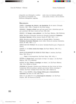 Livro do Professor - Ciências                                                             Ensino Fundamental




                                  enriquecido com informações e análises        assim como em inúmeras publicações
                                  que podem ser encontradas nas                 como jornais, revistas e sites na Internet.
                                  referências bibliográficas sugeridas,


                                   B IBLIOGRAFIA
                                   ASIMOV, I. Cronologia das ciências e das descobertas. Rio de Janeiro: Civilização
                                   Brasileira, 1993. 1.060 p. Tradução de Ana Zelma Campos.
                                   BERMANN, C. Energia no Brasil: para quê? para quem? Crise e alternativas para um
                                   país sustentável. São Paulo: Livraria da Física: FASE, 2001.
                                   BRANCO, S. M. Energia e meio ambiente. 5. ed. São Paulo: Moderna, 1990. (Polêmica).
                                   BRASIL. Ministério da Educação. Secretaria de Educação Fundamental. Parâmetros
                                   Curriculares Nacionais: ciências naturais. Brasília, DF: MEC, 1997. v. 4, il.
                                   BRASIL. Ministério da Educação. Secretaria de Educação Média e Tecnológica.
                                   Parâmetros Curriculares Nacionais: ensino médio: ciências da natureza, matemática.
                                   Brasília, DF: MEC, 1999. v. 3, il.
                                   CIÊNCIA HOJE DAS CRIANÇAS. Rio de Janeiro: Sociedade Brasileira para o Progresso da
                                   Ciência.
                                   CHASSOT, A. I. A ciência através dos tempos. São Paulo: Moderna, 1994. 191 p.
                                   (Polêmica).
                                   GRUPO DE REELABORAÇÃO DO ENSINO DE FÍSICA. Física 1: mecânica. São Paulo:
                                   Edusp, 1993. 332 p., il.
                                   ______. Física 3: eletromagnetismo. São Paulo: Edusp, 1993. 438 p, il.
                                   INCONTRI, D. Estação Terra: comunicação no tempo e no espaço. 2. ed. São Paulo:
                                   Moderna, 1991. 72 p. (Desafios).
                                   KUPSTAS, M. (Org.). Ciência e tecnologia: em debate. 2. ed. São Paulo: Moderna,
                                   1998. 144 p. (Debate na Escola).
                                   PROGRAMA de Educação à Distância para Professores dos Anos Iniciais do Ensino
                                   Fundamental. Ofício do professor: aprender para ensinar: Ciência, tecnologia e
                                   cotidiano. São Paulo: Fundação Victor Civita: Abril, 2001. (Caderno 6).
                                   REIS, L. B. dos; SILVEIRA, S. (Org.). Energia elétrica para o desenvolvimento
                                   sustentável. São Paulo: Ed. USP, 2000. 284 p.
                                   SILVA, E. R. da; SILVA, R. R. H. da. Conservação de alimentos. 5. ed. São Paulo:
                                   Scipione, 1997. (O Universo da Ciência).




         86



CiÍncias da Natureza 76-168.pmd    86                                                  11/7/2003, 09:10
 