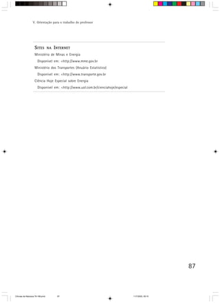 V. Orientação para o trabalho do professor




                    S ITES        NA   I NTERNET
                    Ministério de Minas e Energia
                       Disponível em: <http://www.mme.gov.br
                    Ministério dos Transportes (Anuário Estatístico)
                       Disponível em: <http://www.transporte.gov.br
                    Ciência Hoje Especial sobre Energia
                       Disponível em: <http://www.uol.com.br/cienciahoje/especial




                                                                                                       87



CiÍncias da Natureza 76-168.pmd         87                                          11/7/2003, 09:10
 
