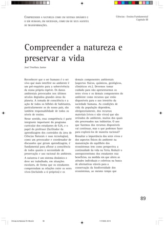 V.OMPREENDERpara o trabalhoCOMO UM SISTEMA DINÂMICO E
                  C Orientação A NATUREZA do professor                                              Ciências - Ensino Fundamental
                                                                                                                        Capítulo III
                  O SER HUMANO, EM SOCIEDADE, COMO UM DE SEUS AGENTES
                  DE TRANSFORMAÇÕES.




                  Compreender a natureza e
                  preservar a vida
                  José Trivellato Junior



                  Reconhecer que o ser humano é o ser       demais componentes ambientais
                  vivo que mais interfere no ambiente é     (aspectos físicos, químicos, geológicos,
                  um pré-requisito para a sobrevivência     climáticos etc.). Devemos tomar
                  da nossa própria espécie. Os danos        cuidado para não apresentarmos os
                  ambientais provocados nos últimos         seres vivos e os demais componentes do
                  séculos degradou grandes áreas do         ambiente como recursos que estão
                  planeta. A tomada de consciência e a      disponíveis para o uso irrestrito da
                  ação de todos os bilhões de habitantes,   sociedade humana. As condições de
                  particularmente os do nosso país, são     vida da população dependem,
                  também responsabilidade de todos os       obrigatoriamente, dos recursos
                  níveis de ensino.                         materiais (vivos e não vivos) que são
                  Nesse sentido, essa competência é parte   retirados do ambiente, muitos dos quais
                  integrante importante do programa         são processados nas indústrias. O uso
                  curricular dos estudantes de EJA, e o     que fazemos dos recursos disponíveis
                  papel do professor (facilitador da        vai continuar, mas o que podemos fazer
                  aprendizagem dos conteúdos da área de     para explorá-los de maneira racional?
                  Ciências Naturais e suas tecnologias),    Ressaltar a importância dos seres vivos e
                  como um provocador e coordenador de       dos aspectos físicos do ambiente na
                  discussões que geram aprendizagem, é      manutenção do equilíbrio dos
                  fundamental para aflorar a consciência    ecossistemas tem como perspectiva a
                  de todos quanto à necessidade de          continuidade da vida na Terra. Reduzir o
                  preservação e uso racional do ambiente.   antropocentrismo dos estudantes traz
                  A natureza é um sistema dinâmico e        benefícios, na medida em que altera as
                  deve ser trabalhado, em situações         atitudes individuais e coletivas na busca
                  escolares, de forma que os estudantes     de alternativas viáveis para a
                  compreendam as relações entre os seres    conservação da biodiversidade dos
                  vivos (incluindo a si próprios) e os      ecossistemas, ao mesmo tempo que




                                                                                                                            89



CiÍncias da Natureza 76-168.pmd     89                                           11/7/2003, 09:10
 