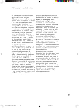 V. Orientação para o trabalho do professor




                  Na habilidade relacionar transferência       possibilidades de produção agrícola
                  de energia e ciclo de matéria a              com o mínimo de impacto na natureza.
                  diferentes processos, o enfoque está nas     Finalmente, a habilidade propor
                  relações entre a transferência de energia    alternativas de produção que
                  e o ciclo da matéria com processos           minimizem os danos ao ambiente
                  como respiração, fotossíntese e              provocados por atividades industriais
                  decomposição. A Floresta Amazônica           ou agrícolas procura estimular os
                  oferece as informações que estimulam         estudantes a pensar em propostas que
                  os estudantes a selecionar, organizar e      promovam a exploração dos recursos
                  interpretar dados de diferentes formas,      naturais de forma sustentável. Nessa
                  utilizando-se de cadeias alimentares e       perspectiva, o texto apresenta vários
                  textos descritivos. Além disso, os           danos ambientais (nas dimensões
                  problemas ambientais são o mote para         econômicas, sociais, históricas e
                  os estudantes exercitarem a cidadania        culturais) provocados pelo cultivo
                  na medida em que desenvolvem o               extensivo de cana-de-açúcar, ao mesmo
                  pensamento crítico para a tomada de          tempo em que demonstra como o uso
                  decisões frente a impactos ambientais        de tecnologia “limpa” (tecnologia
                  de natureza semelhante.                      ambiental) e o conhecimento científico
                  A habilidade relacionar, no espaço e no      contribuem para a manutenção de uma
                  tempo, mudanças na qualidade do solo,        economia estável com o mínimo de
                  da água ou do ar às intervenções             prejuízo ambiental.
                  humanas é trabalhada a partir do             Outras atividades econômicas
                  impacto que a cultura de cana-de-            (industriais e/ou agrícolas), assim como
                  açúcar causou no ambiente nos últimos        outros exemplos de seres vivos de
                  séculos. Apesar da importância do            ecossistemas brasileiros que sofrem a
                  açúcar e do álcool, obtidos das              ação humana, podem ser utilizados para
                  plantações, para a economia (energia e       se desenvolverem as habilidades do EJA
                  alimento), a substituição da mata nativa     de Ciências Naturais propostas nesse
                  por essa cultura provocou a poluição da      capítulo. Além disso, os conceitos
                  água, do ar e do solo ao redor das           trabalhados auxiliam na compreensão
                  usinas, além da perda de fertilidade de      da natureza como um sistema dinâmico,
                  grandes áreas de terra agriculturáveis. O    inserindo os seres humanos como
                  texto apresenta as causas desse impacto      agentes transformadores e parte
                  e suas conseqüências para o ambiente. O      integrante do ambiente.
                  estudante é levado a pensar em




                                                                                                          91



CiÍncias da Natureza 76-168.pmd    91                                              11/7/2003, 09:10
 