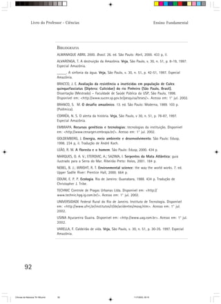 Livro do Professor - Ciências                                                            Ensino Fundamental




                                  BIBLIOGRAFIA
                                  ALMANAQUE ABRIL 2000. Brasil. 26. ed. São Paulo: Abril, 2000. 433 p, il.
                                  ALVARENGA, T. A destruição da Amazônia. Veja, São Paulo, v. 30, n. 51, p. 8-19, 1997.
                                  Especial Amazônia.
                                  _____. A sinfonia da água. Veja, São Paulo, v. 30, n. 51, p. 42-51, 1997. Especial
                                  Amazônia.
                                  BRACCO, J. E. Avaliação da resistência a inseticidas em população de Culex
                                  quinquefasciatus (Diptera: Culicidae) do rio Pinheiro (São Paulo, Brasil).
                                                                                                           .
                                  Dissertação (Mestrado) – Faculdade de Saúde Pública da USP, São Paulo, 1998.
                                  Disponível em: <http://www.sucen.sp.gov.br/pesquisa/teses/>. Acesso em: 1° jul. 2002.
                                  BRANCO, S. M. O desafio amazônico. 13. ed. São Paulo: Moderna, 1989. 103 p.
                                  (Polêmica).
                                  CORRÊA, N. S. O alerta da história. Veja, São Paulo, v 30, n. 51, p. 78-87, 1997.
                                  Especial Amazônia.
                                  EMBRAPA. Recursos genéticos e tecnologias: tecnologias da instituição. Disponível
                                  em: <http://www.cenargen.embrapa.br/>. Acesso em: 1° jul. 2002.
                                  GOLDEMBERG, J. Energia, meio ambiente e desenvolvimento. São Paulo: Edusp,
                                  1998. 234 p, il. Tradução de André Koch.
                                  LEÃO, R. M. A floresta e o homem. São Paulo: Edusp, 2000. 434 p.
                                  MARQUES, O. A. V.; ETEROVIC, A.; SAZIMA, I. Serpentes da Mata Atlântica: guia
                                  ilustrado para a Serra do Mar. Ribeirão Preto: Holos, 2001. 184 p.
                                  NEBEL, B. J.; WRIGHT, R. T. Environmental science: the way the world works. 7. ed.
                                  Upper Sadlle River: Prentice Hall, 2000. 664 p.
                                  ODUM, E. P. P. Ecologia. Rio de Janeiro: Guanabara, 1988. 434 p. Tradução de
                                  Christopher J. Tribe.
                                  TECHNIC Controle de Pragas Urbanas Ltda. Disponível em: <http://
                                  www.technic.hpg.ig.com.br/>. Acesso em: 1° jul. 2002.
                                  UNIVERSIDADE Federal Rural do Rio de Janeiro. Instituto de Tecnologia. Disponível
                                  em: <http://www.ufrrj.br/institutos/it/de/acidentes/mosq.htm>. Acesso em: 1° jul.
                                  2002.
                                  USINA Açucareira Guaíra. Disponível em: <http://www.uag.com.br>. Acesso em: 1° jul.
                                  2002.
                                  VARELLA, F. Caldeirão de vida. Veja, São Paulo, v. 30, n. 51, p. 30-35. 1997. Especial
                                  Amazônia.




         92



CiÍncias da Natureza 76-168.pmd   92                                                  11/7/2003, 09:10
 
