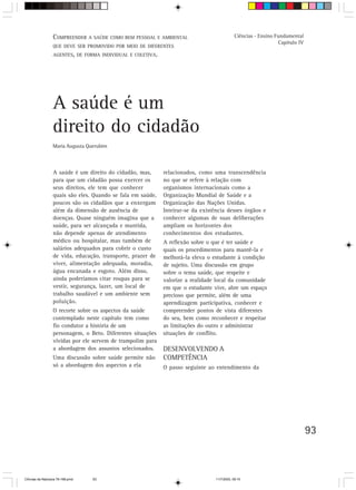 C Orientação A SAÚDE COMO BEM PESSOAL
                  V.OMPREENDERpara o trabalho do professor E AMBIENTAL                        Ciências - Ensino Fundamental
                                                                                                                 Capítulo IV
                  QUE DEVE SER PROMOVIDO POR MEIO DE DIFERENTES
                  AGENTES, DE FORMA INDIVIDUAL E COLETIVA.




                  A saúde é um
                  direito do cidadão
                  Maria Augusta Querubim



                  A saúde é um direito do cidadão, mas,      relacionados, como uma transcendência
                  para que um cidadão possa exercer os       no que se refere à relação com
                  seus direitos, ele tem que conhecer        organismos internacionais como a
                  quais são eles. Quando se fala em saúde,   Organização Mundial de Saúde e a
                  poucos são os cidadãos que a enxergam      Organização das Nações Unidas.
                  além da dimensão de ausência de            Inteirar-se da existência desses órgãos e
                  doenças. Quase ninguém imagina que a       conhecer algumas de suas deliberações
                  saúde, para ser alcançada e mantida,       ampliam os horizontes dos
                  não depende apenas de atendimento          conhecimentos dos estudantes.
                  médico ou hospitalar, mas também de        A reflexão sobre o que é ter saúde e
                  salários adequados para cobrir o custo     quais os procedimentos para mantê-la e
                  de vida, educação, transporte, prazer de   melhorá-la eleva o estudante à condição
                  viver, alimentação adequada, moradia,      de sujeito. Uma discussão em grupo
                  água encanada e esgoto. Além disso,        sobre o tema saúde, que respeite e
                  ainda poderíamos citar roupas para se      valorize a realidade local da comunidade
                  vestir, segurança, lazer, um local de      em que o estudante vive, abre um espaço
                  trabalho saudável e um ambiente sem        precioso que permite, além de uma
                  poluição.                                  aprendizagem participativa, conhecer e
                  O recorte sobre os aspectos da saúde       compreender pontos de vista diferentes
                  contemplado neste capítulo tem como        do seu, bem como reconhecer e respeitar
                  fio condutor a história de um              as limitações do outro e administrar
                  personagem, o Beto. Diferentes situações   situações de conflito.
                  vividas por ele servem de trampolim para
                  a abordagem dos assuntos selecionados.     DESENVOLVENDO A
                  Uma discussão sobre saúde permite não      COMPETÊNCIA
                  só a abordagem dos aspectos a ela          O passo seguinte ao entendimento da




                                                                                                                               93



CiÍncias da Natureza 76-168.pmd   93                                              11/7/2003, 09:10
 