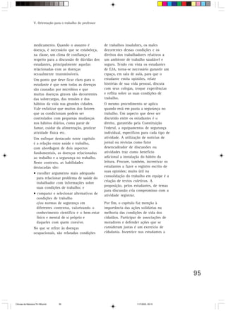 V. Orientação para o trabalho do professor




                  medicamento. Quando o assunto é              de trabalhos insalubres, os males
                  doença, é necessário que se estabeleça,      decorrentes dessas condições e os
                  na classe, um clima de confiança e           direitos dos trabalhadores relativos a
                  respeito para a discussão de dúvidas dos     um ambiente de trabalho saudável e
                  estudantes, principalmente aquelas           seguro. Tendo em vista os estudantes
                  relacionadas com as doenças                  de EJA, torna-se necessário garantir um
                  sexualmente transmissíveis.                  espaço, em sala de aula, para que o
                  Um ponto que deve ficar claro para o         estudante emita opiniões, relate
                  estudante é que nem todas as doenças         histórias de sua vida pessoal, discuta
                  são causadas por micróbios e que             com seus colegas, troque experiências
                  muitas doenças graves são decorrentes        e reflita sobre as suas condições de
                  das sobrecargas, das tensões e dos           trabalho.
                  hábitos da vida nas grandes cidades.         O mesmo procedimento se aplica
                  Vale enfatizar que muitos dos fatores        quando está em pauta a segurança no
                  que as condicionam podem ser                 trabalho. Um aspecto que deve ser
                  controlados com pequenas mudanças            discutido entre os estudantes é o
                  nos hábitos diários, como parar de           direito, garantido pela Constituição
                  fumar, cuidar da alimentação, praticar       Federal, a equipamentos de segurança
                  atividade física etc.                        individual, específicos para cada tipo de
                  Um enfoque destacado neste capítulo          atividade. A utilização de notícias de
                  é a relação entre saúde e trabalho,          jornal ou revistas como fator
                  com abordagem de dois aspectos               desencadeador de discussões ou
                  fundamentais, as doenças relacionadas        atividades traz como benefício
                  ao trabalho e a segurança no trabalho.       adicional a instalação do hábito da
                  Neste contexto, as habilidades               leitura. Procure, também, incentivar os
                  destacadas são:                              estudantes a fazer o registro escrito de
                                                               suas opiniões; muito útil na
                  • escolher argumento mais adequado
                                                               consolidação do trabalho em equipe é a
                    para relacionar problema de saúde do
                                                               criação de textos coletivos. A
                    trabalhador com informações sobre
                                                               proposição, pelos estudantes, de temas
                    suas condições de trabalho; e
                                                               para discussão cria compromisso com a
                  • comparar e selecionar alternativas de      atividade registrar.
                    condições de trabalho
                    e/ou normas de segurança em                Por fim, o capítulo faz menção à
                    diferentes contextos, valorizando o        importância das ações solidárias na
                    conhecimento científico e o bem-estar      melhoria das condições de vida dos
                    físico e mental de si próprio e            cidadãos. Participar de associações de
                    daqueles com quem convive.                 moradores e defender ações que se
                  No que se refere às doenças                  consideram justas é um exercício de
                  ocupacionais, são relatadas condições        cidadania. Incentive nos estudantes a




                                                                                                           95



CiÍncias da Natureza 76-168.pmd    95                                              11/7/2003, 09:10
 