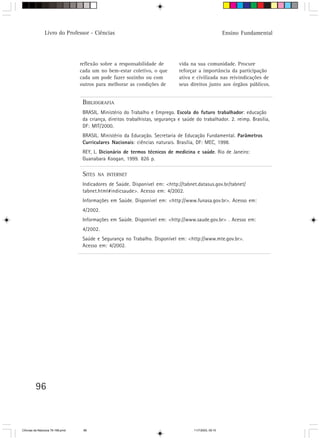 Livro do Professor - Ciências                                                             Ensino Fundamental




                                  reflexão sobre a responsabilidade de          vida na sua comunidade. Procure
                                  cada um no bem-estar coletivo, o que          reforçar a importância da participação
                                  cada um pode fazer sozinho ou com             ativa e civilizada nas reivindicações de
                                  outros para melhorar as condições de          seus direitos junto aos órgãos públicos.


                                   BIBLIOGRAFIA
                                   BRASIL. Ministério do Trabalho e Emprego. Escola do futuro trabalhador: educação
                                   da criança, direitos trabalhistas, segurança e saúde do trabalhador. 2. reimp. Brasília,
                                   DF: MIT/2000.
                                   BRASIL. Ministério da Educação. Secretaria de Educação Fundamental. Parâmetros
                                   Curriculares Nacionais: ciências naturais. Brasília, DF: MEC, 1998.
                                   REY, L. Dicionário de termos técnicos de medicina e saúde. Rio de Janeiro:
                                   Guanabara Koogan, 1999. 826 p.

                                   SITES   NA INTERNET

                                   Indicadores de Saúde. Disponível em: <http://tabnet.datasus.gov.br/tabnet/
                                   tabnet.html#indicsaude>. Acesso em: 4/2002.
                                   Informações em Saúde. Disponível em: <http://www.funasa.gov.br>. Acesso em:
                                   4/2002.
                                   Informações em Saúde. Disponível em: <http://www.saude.gov.br> . Acesso em:
                                   4/2002.
                                   Saúde e Segurança no Trabalho. Disponível em: <http://www.mte.gov.br>.
                                   Acesso em: 4/2002.




         96



CiÍncias da Natureza 76-168.pmd    96                                                  11/7/2003, 09:10
 
