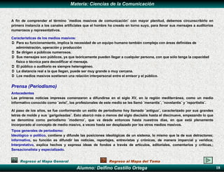 A fin de comprender el término ¨medios masivos de comunicación¨ con mayor plenitud, debemos circunscribirlo en primera instancia a los canales artificiales que el hombre ha creado en torno suyo, para llevar sus mensajes a auditorios numerosos y representativos.  Características de los medios masivos: Para su funcionamiento, implica la necesidad de un equipo humano también complejo con áreas definidas de administración, operación y producción Se dirigen a públicos numerosos. Sus mensajes son públicos, ya que teóricamente pueden llegar a cualquier persona, con que sólo tenga la capacidad física o técnica para decodificar el mensaje. El público o auditorio es siempre heterogéneo. La distancia real a la que llegan, puede ser muy grande o muy cercana. Los medios masivos sostienen una relación interpersonal entre el emisor y el público. Prensa (Periodismo) Antecedentes L as primeras noticias impresas comenzaron a difundirse en el siglo XV, en la región mediterránea, como un medio informativo conocido como ¨avisi¨ ,  los profesionales de este medio se les llamó ¨menantis¨, ¨novelantis¨ y ¨reportistis¨. Al paso de los años, se fue conformando un estilo de periodismo hoy llamado ¨antiguo¨, caracterizado por sus grandes letras de molde y sus ¨garigoleadas¨. Esto abarcó más o menos del siglo dieciséis hasta el diecinueve, empezando lo que se denomina como periodismo ¨moderno¨, que va desde entonces hasta nuestros días, en que está plenamente incorporado al concepto de medio masivo, a veces hasta ser desplazado por los otros medios masivos. T ipos generales de periodismo :   I deológico o político , contiene y difunde las posiciones ideológicas de un sistema, lo mismo que la de sus detractores;  informativo ,  su  función es difundir las noticias, reportajes, entrevistas y crónicas, de manera imparcial y verídica;  I nterpretativo , explica hechos y expresa ideas de fondos a través de artículos, editoriales, comentarios y críticas,;  S ensacionalista y especializado .  Regreso al Mapa General Regreso al Mapa del Tema 