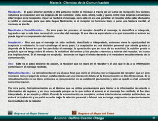   Recepción.-   El paso anterior permite a otra persona recibir el mensaje a través de un Canal de recepción; los canales naturales de recepción son los órganos de los sentidos: vista, oído, olfato, tacto y gusto. Entre más órganos sensoriales intervengan en la recepción, mejor se recibirá el mensaje, pero esto no es una garantía; el receptor debe estar dispuesto a recibir el mensaje, para que éste llegue fácilmente; si el receptor no funciona bien, o pone una barrera mental, el mensaje se pierde.   Descifrado o Decodificación.-   En este paso del proceso, el receptor descifra el mensaje, lo decodifica e interpreta, logrando crear o más bien reconstruir, una idea del mensaje. Si esa idea es equivalente a lo que transmitió el emisor se puede lograr la comprensión del mismo. Aceptación.-   Una vez que el mensaje ha sido recibido, descifrado e interpretado, entonces viene la oportunidad de aceptarlo o rechazarlo, lo cual constituye el sexto paso. La aceptación es una decisión personal que admite grados y depende de la forma en que fue percibido el mensaje, la apreciación que se hace de su exactitud, la opinión previa o prejuicio que se tenga sobre él mismo, la autoridad del emisor y las propias creencias y valores del receptor, así como sus implicaciones. Si el mensaje es aceptado,  entonces se logra el efecto deseado y el verdadero establecimiento de la comunicación. Uso.-   Este es el paso decisivo de acción, la reacción que se logra en el receptor y el uso que le da a la información contenida en el mensaje recibido. Retroalimentación.-   La retroalimentación es el paso final que cierra el circuito con la respuesta del receptor, que en este momento toma el papel de emisor, estableciendo así una interacción bilateral: la Comunicación en Dos Direcciones. Si la retroalimentación no se diera, entonces la comunicación no se estableció plenamente y sólo se quedó a nivel unilateral como información.   Por otra parte, Retroalimentación es el término que se utiliza precisamente para llamar a la información recurrente o información de regreso, y es muy necesaria porque es la que indica al emisor si el mensaje fue recibido, si fue bien interpretado, si se aceptó y utilizó. Cuando la comunicación es completa, ambos interlocutores estarán satisfechos, se evitará la frustración y se podrá acordar mejor la relación personal o laboral que se tenga, mejorando consecuentemente los resultados de la relación   Regreso al Mapa General Regreso al Mapa del Tema 