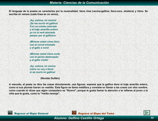 Regreso al Mapa General Regreso al Mapa del Tema El lenguaje de la poesía se caracteriza por la musicalidad: tiene rima (vecina-gallina; lloro-coro, etcétera) y ritmo. Se escribe en versos (cada línea es un verso).   ¡Ay, señora, mi vecina! ¡Se me murió mi gallina! Con su cresta colorada y el traje amarillo entero ya no la veré ataviada pasear por el gallinero   ¡Míreme usted cómo lloro con el corral enlutado y el gallo a coro!   ¡Míreme usted cómo sudo con el pecho destrozado y el gallo viudo!   ¡Ay, señora, mi vecina cómo no voy a llorar si se murió mi gallina!   (Nicolás Guillén)   A menudo, el poeta no dice las cosas directamente, usa figuras; expresa que la gallina tiene el traje amarillo entero, como si sus plumas fueran un vestido. Esta figura se llama metáfora y consiste en llamar a las cosas con otro nombre, como cuando tú dices que algún compañero es "florero", porque le gusta llamar la atención o te refieres al joven o la niña que te gusta, como tu "media naranja". 