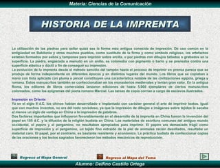 La utilización de las piedras para sellar quizá sea la forma más antigua conocida de impresión. De uso común en la antigüedad en Babilonia y otros muchos pueblos, como sustituto de la firma y como símbolo religioso, los artefactos estaban formados por sellos y tampones para imprimir sobre arcilla, o por piedras con dibujos tallados o grabados en la superficie. La piedra, engastada a menudo en un anillo, se coloreaba con pigmento o barro y se prensaba contra una superficie elástica y dúctil a fin de conseguir su impresión. La evolución de la imprenta desde el método sencillo del tampón hasta el proceso de imprimir en prensa parece que se produjo de forma independiente en diferentes épocas y en distintos lugares del mundo. Los libros que se copiaban a mano con tinta aplicada con pluma o pincel constituyen una característica notable de las civilizaciones egipcia, griega y romana. Estos manuscritos también se confeccionaban en los monasterios medievales y tenían gran valor. En la antigua Roma, los editores de libros comerciales lanzaron ediciones de hasta 5.000 ejemplares de ciertos manuscritos coloreados, como los epigramas del poeta romano Marcial. Las tareas de copia corrían a cargo de esclavos ilustrados. Impresión en Oriente   Ya en el siglo II d.C. los chinos habían desarrollado e implantado con carácter general el arte de imprimir textos. Igual que con muchos inventos, no era del todo novedoso, ya que la impresión de dibujos e imágenes sobre tejidos le sacaba al menos un siglo de ventaja en China a la impresión de palabras. Dos factores importantes que influyeron favorablemente en el desarrollo de la imprenta en China fueron la invención del papel en 105 d.C. y la difusión de la religión budista en China. Los materiales de escritura comunes del antiguo mundo occidental, el papiro y el pergamino, no resultaban apropiados para imprimir. El papiro era demasiado frágil como superficie de impresión y el pergamino, un tejido fino extraído de la piel de animales recién desollados, resultaba un material caro. El papel, por el contrario, es bastante resistente y económico. La práctica budista de confeccionar copias de las oraciones y los textos sagrados favorecieron los métodos mecánicos de reproducción. HISTORIA DE LA IMPRENTA Regreso al Mapa General Regreso al Mapa del Tema 