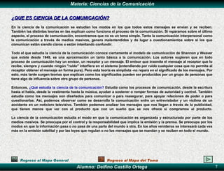¿QUE ES  CIENCIA DE LA  COMUNICACIÓN? En la ciencia de la comunicación se estudian los modos en los que todos estos mensajes se envían y se reciben. También las distintas teorías en las explican como funciona el proceso de la comunicación. Si reparamos sobre el último aspecto, el proceso de comunicación, encontramos que no es un tema simple. Tanto la comunicación interpersonal como la comunicación a través de medios masivos, genera malentendidos y da lugar a cuestionamientos sobre si los que comunican están siendo claros o están intentando confundir. Todo  el que  est u di a la ciencia de la  comunicación conoce ciertamente el modelo de comunicación de Shannon y Weaver   que existe desde 1949, es una aproximación un tanto básica a la comunicación. Los autores sugieren que en todo proceso de comunicación hay un emisor, un receptor y un mensaje. El emisor  que  trasmite el mensaje al receptor que lo recibe, siempre y cuando ningún "ruido" interfiera en el sistema (entendiendo por ruido cualquier cosa que no permita al receptor obtener el mensaje en forma pura). Pero esta teoría es simplista -no repara en el significado de los mensajes. Por esto, más tarde surgen teorías que explican como los significados pueden ser producidos por un grupo de personas que tiene algo de influencia sobre otro grupo de personas.  Entonces,  ¿Qué estudia la ciencia de la comunicación?  Estudia como los procesos de comunicación, desde la escritura hasta el habla, desde la vestimenta hasta la música, ayudan a sostener o romper formas de autoridad y control. También estudia como los mensajes son diseñados para comunicar o para reasegurar, para apoyar relaciones de poder o para cuestionarlas. Así, podemos observar como se desarrolla la comunicación entre un entrevistador y un víctima de un accidente en un noticiero televisivo. También podemos analizar los mensajes que nos llegan a través de la publicidad, que tienen menos que ver con el producto que con un sueño que se nos ofrece si compramos el producto. La ciencia de la comunicación estudia el modo en que la comunicación es organizada y estructurada por parte de los medios masivos. Se preocupa por el control y la responsabilidad que implica la emisión y la prensa. Se preocupa por los modos en que la información pasa o no pasa de una parte del mundo a otra. En los años venideros se interesará cada ves más en la emisión satelital y por las leyes que regulan o no los mensajes que se mandan y se reciben en todo el mundo.   Regreso al Mapa General Regreso al Mapa del Tema 