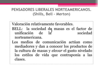 PENSADORES LIBERALES NORTEAMERICANOS. (Shills, Bell – Merton) ) Valoración relativamente favorables. BELL:  la sociedad de masas es el factor de unificación de la  sociedad norteamericana.  Los medios de comunicación actúan como mediadores y dan a conocer los productos de la cultura de masas y  elevar  el gusto nivelado los  estilos de vida que contraponía a las clases. 