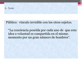 G. Tarde Público:  vínculo invisible con los otros sujetos. “ La conciencia poseída por cada uno de  que esta idea o voluntad es compartida en el mismo momento por un gran número de hombres”. 